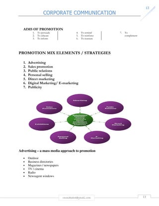 CORPORATE COMMUNICATION 
13 
AIMS OF PROMOTION 
rmmakaha@gmail.com 13 
1. To persuade 
2. To educate 
3. To inform 
4. To remind 
5. To reinforce 
6. To reassure 
7. To 
complement 
PROMOTION MIX ELEMENTS / STRATEGIES 
1. Advertising 
2. Sales promotion 
3. Public relations 
4. Personal selling 
5. Direct marketing 
6. Digital Marketing/ E-marketing 
7. Publicity 
Advertising – a mass media approach to promotion 
• Outdoor 
• Business directories 
• Magazines / newspapers 
• TV / cinema 
• Radio 
• Newsagent windows 
 