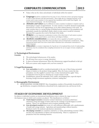 CORPORATE COMMUNICATION 2013 
• Values: what are the values and attitudes of individuals within the market? 
 Language should be considered from the point of view of both the written and spoken language 
in terms of sales literature and sales presentation. There might also be a language hierarchy in the 
country and in some countries it is not expected that translations will be made from English - the 
major international language - into the local language. 
 Attitudes and values may be different in some countries in relation to matters such as 
timekeeping in respect of appointments. In some societies it would be deemed exceptionally 
discourteous to be late for an appointment, yet in other cultures lateness is the norm. In 
some societies there is a strong feeling of kinship between members of the population and 
particularly towards the individual’s family, where in some cases it would be extremely 
disrespectful to question the word of the head of the family. 
 Religion is a very important consideration in terms of the observance of such matters as prayer 
times, religious rituals, sacred objects, sacred taboos and religious holidays. 
 Aesthetic considerations cover matters like what is regarded as beautiful or good taste, 
which then includes design criteria like colors and shapes and even brand name considerations. Many 
international brand names have been coined which sometimes have unfortunate connotations in 
certain languages. 
 Education in a country is important, for if goods are to be marketed there, levels of understanding 
and literacy must be considered when compiling instructions for use in respect of more complicated 
products. 
4. Technological Environment 
Consider: 
• The technological infrastructure of the market. 
• Do all homes have access to energy (electricity) 
• Is there an Internet infrastructure. Does this infrastructure support broadband or dial up? 
• Will your systems easily integrate with your host country’s? 
rmmakaha@gmail.com 140 
5. Legal Environment 
 Law and politics should be considered particularly in the case of there being a potential 
dispute in relation to the products being supplied. Does the home country law take 
precedence over the supplier’s country’s law, or does international law apply? Here, 
consideration must be given to drawing up a sound contract of sale. 
 Establishment, patents  trademarks, taxes, tariffs, anti-dumping laws, export  import 
licensing, foreign investment regulations, restrictive trading laws. 
6. Demographic Environment 
 DEMOGRAPHIC ENVIRONMENT. Size of population, number of households, household size, 
age distribution, occupation distribution, educational levels, employment rate, and income levels. 
STAGES OF ECONOMIC DEVELOPMENT 
In relation to individual countries an international classification exists to denote the stage in terms of 
development status in which such countries are placed. This classification is as follows: 
 Undeveloped countries (sometimes termed ‘subsistence economies) which have 
subsistence living and engage in barter trade for the exchange of goods largely in central 
markets. There is no specialisation and no modern marketing activity. 
 Less developed countries have more of a self-sufficiency philosophy with a predominance 
of small scale cottage industry. Agriculture and manufacturing is labour intensive. 
Producers tend to be marketers (production orientation). 
 Developing countries are sometimes referred to as ‘newly industrialising countries’ (NIC) 
and they have specialisation of labour and manufacturing. There is a separation of 
production from the marketing function. 
 