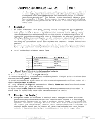 CORPORATE COMMUNICATION 2013 
5. Free delivered or ‘franco rendu’ as it is sometimes called means that the exporter has responsibility for all 
the costs of freightage right to the customer’s premises which will include payment of any import duties, 
obtaining import licences where appropriate plus all other administrative details right up to organising 
foreign exchange where necessary. Clearly, this option is the most complicated one for the seller and the 
least complicated one for the buyer. However, companies that engage in regular international marketing 
have departments specifically established to deal with these kinds of transactions so the problem becomes 
a one of routine. 
rmmakaha@gmail.com 143 
C Promotion 
 The company has a number of courses open to it in terms of promoting itself internationally which includes media 
advertising, point-of-sale promotion, trade exhibitions, trade fairs, brochures and direct mail. The availability and the 
relative quality of such media is, of course, an important consideration as are factors like costs and foreign language 
considerations for translations of promotional literature. Of course promotion as an element of the marketing mix 
involves selling, and in the international marketing context the principal concern here is the type of representation that 
will be adopted. In these circumstances selling takes on a wider remit than it does in a domestic marketing situation. It 
also includes the type of distribution to be employed, because in most instances of international selling, the seller also 
plays a critical part in the distribution and often the stocking of the goods. This aspect is considered in the next section 
under ‘place’. 
 The most important aspect of international promotion is the policy that will be adopted in relation to standardisation. 
Warren J Keegan has put forward five strategies for international marketing in terms of both Promotion and Products. 
 His idea has been adapted and is shown in Figure 1 below 
Figure 1 Keegan’s five strategies for international marketing 
• Examples cited by Keegan as relating to each of the strategies above are: 
1 = Famous brands of cola (this is termed straight extension) 
2 = Famous brands of petrol using an international logo and advertising theme, but adapting the product to suit different climatic 
conditions (this is termed product adaptation) 
3 = Bicycles - leisure promotion in Western countries and means of transportation promotion in less developed countries (this is 
termed communications adaptation) 
4 = Clothing - different clothing to suit different tastes and different promotion to reflect fashion in certain countries 
and functionality in others (this is termed dual adaptation) 
5 = in some countries product invention might be necessary in order to meet customer needs at affordable prices. The 
example Keegan cites is a hand-cranked manual washing machine for subsistence level countries. 
D Place (or distribution) 
 This is probably the most critical decision for the international marketer and the principal choice is between direct 
representation from the company or through some kind of commission agent or distributor. If the decision is to use 
direct representation from the company, then this can be very expensive in terms of costs and expenses, especially if the 
representative is required to live permanently in the overseas country. There is also the problem of culture and indeed in 
some countries it would not be possible for a ‘foreigner’ to conclude negotiations single-handedly and some kind of local 
intermediary would be required. Many local companies offer their services as commission agents working simply on 
commission for the goods they sell and leaving the commercial transactions to the supplying company and the 
 
