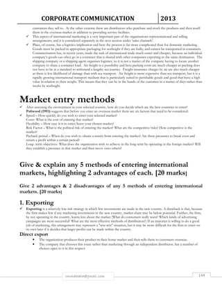 CORPORATE COMMUNICATION 2013 
customers they sell to. At the other extreme there are distributors who purchase and stock the products and then resell 
them in the overseas market in addition to providing service facilities. 
 This aspect of international marketing is a very important part of the organisations representational and selling 
arrangements, and it is considered separately in the next section under ‘sales channels’. 
 Place, of course, has a logistics implication and here the process is far more complicated than for domestic marketing. 
Goods must be packed in appropriate packaging for seafreight if they are bulky and cannot be transported in containers. 
Containerisation has, in recent years, made the task of international trade much easier and cheaper, because an individual 
company’s goods can often go in a container that is shared with other companies exporting to the same destination. The 
shipping company or a shipping agent organises logistics, so it is not a matter of the company having to locate another 
company to share a container load. Air freight is a possibility and here packing costs are much cheaper as packing does 
not have to be at a standard to withstand a lengthy sea journey. Freight insurance charges by air are also much cheaper 
as there is less likelihood of damage than with sea transport. Air freight is more expensive than sea transport, but it is a 
rapidly growing international transport medium that is particularly suited to perishable goods and good that have a high 
value in relation to their weight. This means that they can be in the hands of the customer in a matter of days rather than 
weeks by seafreight. 
Market entry methods 
 After assessing the environment in your selected country, how do you decide which are the best countries to enter? 
Paliwood (1993) suggests that before you enter an overseas market there are six factors that need to be considered: 
 Speed – How quickly do you wish to enter your selected market? 
Costs- What is the cost of entering that market? 
Flexibility – How easy is it to enter/leave your chosen market? 
Risk Factor – What is the political risk of entering the market? What are the competitive risks? How competitive is the 
market? 
Payback period – When do you wish to obtain a return from entering the market? Are there pressures to break even and 
return a profit within a certain period? 
Long- term objectives- What does the organization wish to achieve in the long term by operating in the foreign market? Will 
they establish a presence in that market and then move onto others? 
Give  explain any 5 methods of entering international 
markets, highlighting 2 advantages of each. [20 marks] 
Give 2 advantages  2 disadvantages of any 5 methods of entering international 
markets. [20 marks] 
1. Exporting 
 Exporting is a relatively low risk strategy in which few investments are made in the new country. A drawback is that, because 
the firm makes few if any marketing investments in the new country, market share may be below potential. Further, the firm, 
by not operating in the country, learns less about the market (What do consumers really want? Which kinds of advertising 
campaigns are most successful? What are the most effective methods of distribution?) If an importer is willing to do a good 
job of marketing, this arrangement may represent a win-win situation, but it may be more difficult for the firm to enter on 
its own later if it decides that larger profits can be made within the country. 
rmmakaha@gmail.com 144 
Direct export 
• The organization produces their product in their home market and then sells them to customers overseas. 
• The company that chooses this route rather than marketing through an independent distributor, has a number of 
choices open to it in this respect: 
 