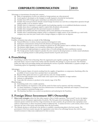 CORPORATE COMMUNICATION 2013 
Advantages or circumstances favoring joint ventures. 
 Risks of expropriation of assets are reduced as foreign partners are often protected. 
 Local capacity is developed, as the foreigner is usually required to develop the local partner. 
 Suitable when 100% foreign equity ownership is not allowed by local laws. 
 Suitable when local government attitudes toward foreign investment are such that an independent operation though 
legally possible is not an attractive option. 
 Suitable when it is important to acquire quickly local marketing expertise or an established distribution network. 
 Suitable where there is inadequate capital to exploit fully all markets with potential. 
 Suitable when managerial and other personnel resources are limited. 
 Suitable when political and other uncertainties call for some limitation of investment risks. 
 Suitable when a manufacturing company wishes to safeguard its supply sources of raw materials e.g. a steel works 
company may enter into joint venture with a foreign company to exploit iron ore deposits. 
Disadvantages 
Conflict of interest may arise as a result of the following: 
 Natural differences in culture, business practices  management styles. 
 Inadequate communication arising from both distance and language problems. 
 One partner might want to reinvest earnings for growth ant the other partner want to withdraw these earnings. 
 The partners might disagree over investments, marketing or other policies. 
 The local partner might participate in a greater share of overall earnings than their contributions warrant. 
 The foreign partner maybe tempted to penalize the joint venture by diverting business to wholly owned subsidiaries 
or by over-pricing inward or under pricing outward transfer of goods and services. 
rmmakaha@gmail.com 147 
4. Franchising 
 Franchising is another form of licensing. Here the organization puts together a package of the ‘successful’ ingredients 
that made them a success in their home market and then franchise this package to oversea investors. The Franchise 
holder may help out by providing training and marketing the services or product. McDonalds is a popular example of a 
Franchising option for expanding in international markets. 
Advantages 
 With its greater degree of control, resulting from the supplies of ingredients or components, franchising offers the 
possibility of more revenue from a product that is not patentable. 
 Requires little capital and serves as a quick and easy entry into foreign markets. 
 Overcomes high transport costs, which make some exports more competitive in target markets. 
 Immune to expropriation. 
 It provides life extension to products in the maturity stage of the PLC. 
Disadvantages 
 Franchising tends to be a smaller operation. 
 Many franchisees are required as a rule and the search for them can be expensive and time consuming. 
 To attract franchisees, a company must have distinctiveness in technology, trademark and company or brand name 
that is attractive to potential foreign users. 
 The franchiser has little or no control over production and marketing by the Franchisee. 
5. Foreign Direct Investment 100% Ownership 
 Direct entry strategies, where the firm either acquires a firm or builds operations from scratch involve the highest 
exposure, but also the greatest opportunities for profits. The firm gains more knowledge about the local market and 
maintains greater control, but now has a huge investment. In some countries, the government may expropriate assets 
without compensation, so direct investment entails an additional risk. A variation involves a joint venture, where a local 
firm puts up some of the money and knowledge about the local market. 
 The ultimate decision to sell abroad is the decision to establish a manufacturing plant in the host country. The 
government of the host country may give the organization some form of tax advantage because they wish to attract 
inward investment to help create employment for their economy. 
 