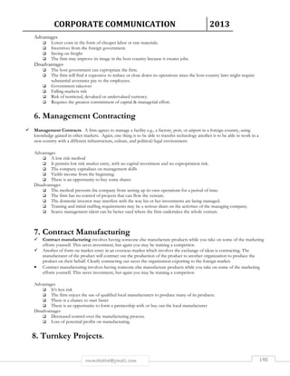CORPORATE COMMUNICATION 2013 
rmmakaha@gmail.com 148 
Advantages 
 Lower costs in the form of cheaper labor or raw materials. 
 Incentives from the foreign government. 
 Saving on freight 
 The firm may improve its image in the host country because it creates jobs. 
Disadvantages 
 The host government can expropriate the firm. 
 The firm will find it expensive to reduce or close down its operations since the host country laws might require 
substantial severance pay to the employees. 
 Government takeover 
 Falling markets risk 
 Risk of restricted, devalued or undervalued currency. 
 Requires the greatest commitment of capital  managerial effort. 
6. Management Contracting 
 Management Contracts. A firm agrees to manage a facility e.g., a factory, port, or airport in a foreign country, using 
knowledge gained in other markets. Again, one thing is to be able to transfer technology another is to be able to work in a 
new country with a different infrastructure, culture, and political/legal environment. 
Advantages 
 A low risk method 
 It permits low risk market entry, with no capital investment and no expropriation risk. 
 The company capitalizes on management skills 
 Yields income from the beginning. 
 There is an opportunity to buy some shares 
Disadvantages 
 The method prevents the company from setting up its own operations for a period of time. 
 The firm has no control of projects that can flow the venture. 
 The domestic investor may interfere with the way his or her investments are being managed. 
 Training and initial staffing requirements may be a serious drain on the activities of the managing company. 
 Scarce management talent can be better used where the firm undertakes the whole venture. 
7. Contract Manufacturing 
 Contract manufacturing involves having someone else manufacture products while you take on some of the marketing 
efforts yourself. This saves investment, but again you may be training a competitor. 
 Another of form on market entry in an overseas market which involves the exchange of ideas is contracting. The 
manufacturer of the product will contract out the production of the product to another organization to produce the 
product on their behalf. Clearly contracting out saves the organization exporting to the foreign market. 
• Contract manufacturing involves having someone else manufacture products while you take on some of the marketing 
efforts yourself. This saves investment, but again you may be training a competitor. 
Advantages 
 It’s less risk 
 The firm enjoys the use of qualified local manufacturers to produce many of its products. 
 There is a chance to start faster 
 There is an opportunity to form a partnership with or buy out the local manufacturer 
Disadvantages 
 Decreased control over the manufacturing process. 
 Loss of potential profits on manufacturing. 
8. Turnkey Projects. 
 