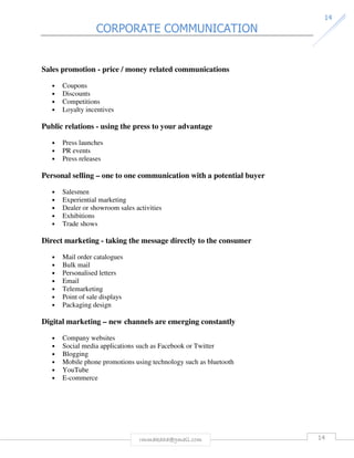 CORPORATE COMMUNICATION 
14 
Sales promotion - price / money related communications 
rmmakaha@gmail.com 14 
• Coupons 
• Discounts 
• Competitions 
• Loyalty incentives 
Public relations - using the press to your advantage 
• Press launches 
• PR events 
• Press releases 
Personal selling – one to one communication with a potential buyer 
• Salesmen 
• Experiential marketing 
• Dealer or showroom sales activities 
• Exhibitions 
• Trade shows 
Direct marketing - taking the message directly to the consumer 
• Mail order catalogues 
• Bulk mail 
• Personalised letters 
• Email 
• Telemarketing 
• Point of sale displays 
• Packaging design 
Digital marketing – new channels are emerging constantly 
• Company websites 
• Social media applications such as Facebook or Twitter 
• Blogging 
• Mobile phone promotions using technology such as bluetooth 
• YouTube 
• E-commerce 
 