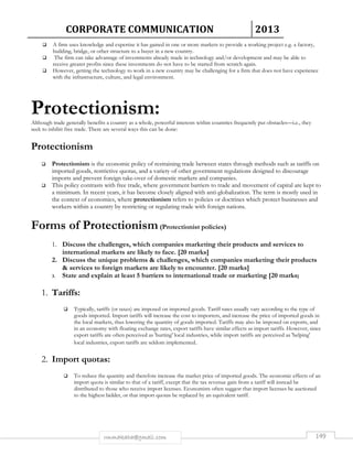 CORPORATE COMMUNICATION 2013 
 A firm uses knowledge and expertise it has gained in one or more markets to provide a working project e.g. a factory, 
building, bridge, or other structure to a buyer in a new country. 
 The firm can take advantage of investments already made in technology and/or development and may be able to 
receive greater profits since these investments do not have to be started from scratch again. 
 However, getting the technology to work in a new country may be challenging for a firm that does not have experience 
with the infrastructure, culture, and legal environment. 
Protectionism: 
Although trade generally benefits a country as a whole, powerful interests within countries frequently put obstacles—i.e., they 
seek to inhibit free trade. There are several ways this can be done: 
rmmakaha@gmail.com 149 
Protectionism 
 Protectionism is the economic policy of restraining trade between states through methods such as tariffs on 
imported goods, restrictive quotas, and a variety of other government regulations designed to discourage 
imports and prevent foreign take-over of domestic markets and companies. 
 This policy contrasts with free trade, where government barriers to trade and movement of capital are kept to 
a minimum. In recent years, it has become closely aligned with anti-globalization. The term is mostly used in 
the context of economics, where protectionism refers to policies or doctrines which protect businesses and 
workers within a country by restricting or regulating trade with foreign nations. 
Forms of Protectionism (Protectionist policies) 
1. Discuss the challenges, which companies marketing their products and services to 
international markets are likely to face. [20 marks] 
2. Discuss the unique problems  challenges, which companies marketing their products 
 services to foreign markets are likely to encounter. [20 marks] 
3. State and explain at least 5 barriers to international trade or marketing [20 marks] 
1. Tariffs: 
 Typically, tariffs (or taxes) are imposed on imported goods. Tariff rates usually vary according to the type of 
goods imported. Import tariffs will increase the cost to importers, and increase the price of imported goods in 
the local markets, thus lowering the quantity of goods imported. Tariffs may also be imposed on exports, and 
in an economy with floating exchange rates, export tariffs have similar effects as import tariffs. However, since 
export tariffs are often perceived as 'hurting' local industries, while import tariffs are perceived as 'helping' 
local industries, export tariffs are seldom implemented. 
2. Import quotas: 
 To reduce the quantity and therefore increase the market price of imported goods. The economic effects of an 
import quota is similar to that of a tariff, except that the tax revenue gain from a tariff will instead be 
distributed to those who receive import licenses. Economists often suggest that import licenses be auctioned 
to the highest bidder, or that import quotas be replaced by an equivalent tariff. 
 