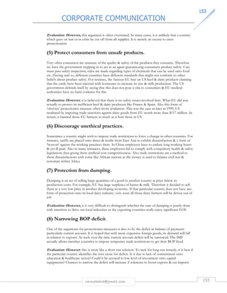 CORPORATE COMMUNICATION 
115533 
Evaluation: However, this argument is often overstated. In many cases, it is unlikely that a country 
which goes on war or in crisis be cut off from all supplies. It is merely an excuse to erect 
protectionism 
(5) Protect consumers from unsafe products. 
Very often consumers are unaware of the quality  safety of the products they consume. Therefore 
we have the government stepping in to act as an agent guaranteeing consumers product safety. Cars 
must pass safety inspection, rules are made regarding types of chemicals that can be used onto food 
etc. Having said so, different countries have different standards that might not conform to other 
beliefs about product safety. For instance, the famous EU ban on US beef  dairy products claiming 
that the cattle have been injected with hormones to increase its size  milk production. The US 
government defends itself by saying that this does not pose a risk to consumers  EU medical 
authorities have no hard evidence for this 
Evaluation: However , it is believed that there is no safety issues involved here. What EU did was 
actually to protect its inefficient beef  dairy producers like France  Spain. Also this form of 
‘obvious’ protectionist measure often invite retaliation. This was the case as later in 1999, US 
retaliated by imposing trade sanctions against dairy goods from EU worth more than $117 million. In 
return, it harmed those EU farmers as much as it hurt those in US 
(6) Discourage unethical practices. 
Sometimes a country might wish to impose trade restrictions to force a change in other countries. For 
instance, tariffs are placed onto shoes  textile from East Asia to exhibit dissatisfaction  a form of 
‘boycott’ against the working practices there. In China employees have to endure long working hours 
 yet ill-paid. Also in many instances, these employers fail to comply with compulsory health  safety 
legislations thus giving them artificial cost competitiveness. Also trade restrictions are a method to 
show dissatisfactions with some like African nations as the money is used to finance civil war  
terrorism within Africa 
(7) Protection from dumping. 
Dumping is an act of selling large quantities of a good in another country at price below its 
production costs. For example, EU has large surpluses of butter  milk. Therefore it decided to sell 
these at a very low price in another developing economy. If that particular country does not have any 
form of protection onto its local dairy industry, very soon all those dairy farmers will be driven out of 
job 
Evaluation: However, it is very difficult to distinguish whether the case of dumping is purely done 
with intention to drive out local industries or the exporting countries really enjoy significant EOS 
(8) Narrowing BOP deficit. 
One of the arguments for protectionist measures is also to fix the deficit in balance of payments 
particularly current account. It is hoped that with more expensive foreign goods, its demand will fall 
in relation to exports. As such over the time current account deficit will be narrowed. The IMF 
actually allows member countries to impose temporary trade restrictions to get their BOP fixed 
Evaluation: However , this is more like a short run solution. To seek for long run remedy, it is best if 
the particular country identifies the root cause for deficit. Is it due to lack of commitment onto 
education  healthcare sector? Could it be accrued to low level of investment onto capital 
equipments? Chances to narrow the deficit will increase if solutions to boost exports  cut imports 
rmmakaha@gmail.com 153 
 