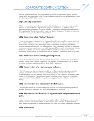 CORPORATE COMMUNICATION 
115544 
are both taken simultaneously. Also a government will have to be careful not to impose excessive 
import tariffs onto intermediate goods. Or else, production costs will increase  exports fall at a faster 
rate than imports. BOP deficit worsens 
(9) Cultural preservation. 
This is a non-economic reason. In some countries like Canada, various forms of restrictions such as 
80% tax are put onto US sales of publications, magazines  textbooks. In 1990s this cultural 
protectionism was expanding to kill off US ‘intruders’. Critics argued that without media protection, 
US magazines like Time  Business Week could soon deprive Canadians of the ability to read about 
themselves. In short, to filter the cultural imperialism 
(10). Protection of an infant industry 
Costs are often higher, and quality lower, when an industry first gets started in a country, and it thus 
be very difficult for that country to compete. However, as the industry in the country matures, it may 
be better able to compute. Thus, for example, some countries have attempted to protect their 
domestic computer markets while they gained strength. The U.S. attempted to protect its market for 
small autos American manufacturers were caught unprepared for the switch in demand away from the 
larger cars caught U.S. auto makers unprepared. This is generally an accepted reason in trade 
agreements, but the duration of this protection must be limited (e.g., a maximum of five to ten years). 
(11). Resistance to unfair foreign competition. 
The U.S. sugar industry contends that most foreign manufacturers subsidize their sugar production, 
so the U.S. must follow to remain competitive. This argument will hold little merit with the dispute 
resolution mechanism available through the World Trade Organization. 
(12). Preservation of a vital domestic industry. 
The U.S. wants to be able to produce its own defense products, even if foreign imports would be 
cheaper, since the U.S. does not want to be dependent on foreign manufacturers with whose 
countries conflicts may arise. Similarly, Japan would prefer to be able to produce its own food supply 
despite its exorbitant costs. For an industry essential to national security, this may be a compelling 
argument, but it is often used for less compelling ones (e.g., manufactures of funeral caskets or 
honey). 
(13). Intervention into a temporary trade balance. 
A country may want to try to reverse a temporary decline in trade balances by limiting imports. In 
practice, this does not work since such moves are typically met by retaliation. 
(14). Maintenance of domestic living standards and preservation of 
jobs. 
Import restrictions can temporarily protect domestic jobs, and can in the long run protect specific 
jobs (e.g., those of auto makers, farmers, or steel workers). This is less of an accepted argument— 
these workers should instead be retrained to work in jobs where their country has a relative advantage. 
rmmakaha@gmail.com 154 
(15). Retaliation. 
 
