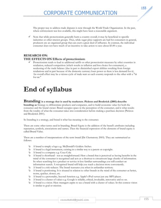 CORPORATE COMMUNICATION 
115555 
The proper way to address trade disputes is now through the World Trade Organization. In the past, 
where enforcement was less available, this might have been a reasonable argument. 
 Note that while protectionism generally hurts a country overall, it may be beneficial to specific 
industries or other interest groups. Thus, while sugar price supports are bad for consumers in general, 
producers are an organized group that can exert a great deal of influence. In contrast, the individual 
consumer does not have much of an incentive to take action to save about $5.00 a year. 
RESEARCH ON: 
THE EFFECTS ON Effects of protectionism: 
 Protectionism tends to lead to additional tariffs or other protectionist measures by other countries in 
retaliation, reduced competition (which results in inflation and less choice for consumers), a 
weakening of the trade balance (due in part to diminished export abilities resulting from foreign 
retaliations and in part because of the domestic currency loses power as there is less demand for it). 
An overall effect may be a vicious cycle of trade wars as each country responds to the other with a tit 
for tat. 
End of syllabus 
Branding is a strategy that is used by marketers. Pickton and Broderick (2001) describe 
branding as Strategy to differentiate products and companies, and to build economic value for both the 
consumer and the brand owner. Brand occupies space in the perception of the consumer, and is what results 
from the totality of what the consumer takes into consideration before making a purchase decision (Pickton 
and Broderick 2001). 
So branding is a strategy, and brand is what has meaning to the consumer. 
There are some other terms used in branding. Brand Equity is the addition of the brand's attributes including 
reputation, symbols, associations and names. Then the financial expression of the elements of brand equity is 
called Brand Value. 
There are a number of interpretations of the term brand (De Chernatony 2003). They are summarized as 
follows: 
 A brand is simply a logo e.g. McDonald's Golden Arches. 
 A brand is a legal instrument, existing in a similar way to a patent or copyright. 
 A brand is a company e.g. Coca-Cola. 
 A brand is shorthand - not as straightforward. Here a brand that is perceived as having benefits in the 
mind of the consumer is recognised and acts as a shortcut to circumvent large chunks of information. 
So when searching for a product or service in less familiar surroundings you will conduct an 
information search. A recognised brand will help you reach a decision more conveniently. 
 A brand is a risk reducer. The brand reassures you when in unfamiliar territory. 
 A brand is positioning. It is situated in relation to other brands in the mind of the consumer as better, 
worse, quicker, slower, etc. 
 A brand is a personality, beyond function e.g. Apple's iPod versus just any MP3 player. 
 A brand is a cluster of values e.g. Google is reliable, ethical, invaluable, innovative and so on. 
 A brand is a vision. Here managers aspire to see a brand with a cluster of values. In this context vision 
is similar to goal or mission. 
rmmakaha@gmail.com 155 
 