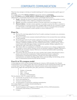CORPORATE COMMUNICATION 
115577 
There have been attempts to develop an 'extended marketing mix' to better accommodate specific aspects of 
marketing. 
For example, in the 1970s, Nickels and Jolson suggested the inclusion of packaging. 
In the 1980s Kotler proposed public opinion and political power and Booms and Bitner included three 
additional 'Ps' to accommodate trends towards a service or knowledge based economy: 
• People – all people who directly or indirectly influence the perceived value of the product or service, 
including knowledge workers, employees, management and consumers. 
• Process – procedures, mechanisms and flow of activities which lead to an exchange of value. 
• Physical evidence – the direct sensory experience of a product or service that allows a customer to 
measure whether he or she has received value. Examples might include the way a customer is treated 
by a staff member, or the length of time a customer has to wait, or a cover letter from an insurance 
company, or the environment in which a product or service is delivered.[1][2][3] 
rmmakaha@gmail.com 157 
Four Cs 
 The Four Ps is also being replaced by the Four Cs model, consisting of consumer, cost, convenience, 
and communication. 
 The Four Cs model is more consumer-oriented and fits better in the movement from mass marketing 
to niche marketing. 
 The product part of the Four Ps model is replaced by consumer or consumer models, shifting the 
focus to satisfying the consumer. Another C replacement for Product is Capability. By defining 
offerings as individual capabilities that when combined and focused to a specific industry, creates a 
custom solution rather than pigeon-holing a customer into a product. Pricing is replaced by cost, 
reflecting the reality of the total cost of ownership. 
 Many factors affect cost, including but not limited to the customers cost to change or implement the 
new product or service and the customers cost for not selecting a competitors capability. Placement is 
replaced by the convenience function. With the rise of internet and hybrid models of purchasing, 
place is no longer relevant. 
 Convenience takes into account the ease to buy a product, find a product, find information about a 
product, and several other considerations. Finally, the promotions feature is replaced by 
communication. Communications represents a broader focus than simply promotions. 
Communications can include advertising, public relations, personal selling, viral advertising, and any 
form of communication between the firm and the consumer. 
Four Cs in 7Cs compass model 
A formal approach to this customer-focused marketing mix is known as 4C(Commodity, Cost, Channel, 
Communication) in 7Cs compass model. This system is basically the four Ps renamed and reworded to provide 
a customer focus. The four Cs Model provides a demand/customer centric version alternative to the well-known 
four Ps supply side model (product, price, place, promotion) of marketing management. 
• 
o Producta Commodity 
o Price a Cost 
o Place a Channel 
o Promotiona Communication 
The four elements of the 7Cs compass model are: 
• 1.Commodity: the product for the consumers or citizens. 
• 2.Cost: total marketing cost. 
• 3.Channel: marketing channels. 
• 4.Communication: not promotion, marketing communication. 
7Cs Compass Model is in a customer oriented marketing mix. 
Framework of 7Cs compass model 
• 7Cs:(C1)Corporation (and Competitor), (C2)Commodity, (C3)Cost, (C4)Communication, 
(C5)Channel, (C6)Consumer, (C7)Circumstances 
• Compass: 
 