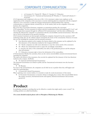 CORPORATE COMMUNICATION 
115588 
o to Consumer: N = Needs, W = Wants, S = Security, E = Education 
o Circumstances: N = National and International, W=Weather, S = Social and Cultural, E = 
rmmakaha@gmail.com 158 
Economic 
(C1) Corporation( and competitor) is the core of 4Cs. 1) It is necessary to place more emphases on the 
organization of the companies; 2) It is necessary to execute marketing plans in conjunction with the company's 
objectives; 3) It is necessary to tackle the internal communication related problems like corporate 
communication or corporate identity system(CIS), etc. In the market, there are the companies of the same 
business, the competitors. 
But at the time of economics downturn, companies or corporations produce the convenient 
(C2)“commodities” for the consumers or citizens with the consideration of the total marketing(C3) “cost”, and 
first of all gain their consents through the sufficient (C5)“communications” and then their confidences by 
selecting the effective(C4) “channels” in conjunction with the uncontrollable external circumstances. This is the 
way to survive in the period of low growth economics. 
(C6) Consumer Consumers are those people encircling the companies. Instead of just the customers of 4P 
marketing model, they are the ordinary citizens nurtured by the motto of the consumerism. However of course 
they are also including the customers and the potential customers. 
• four directions marked on the compass: the factors related to the consumer can be explained by the 
first characters of four directions marked on the Compass.(N,W,S,E) 
• N = Needs: companies can offer more alternatives to meet the various needs of the consumers. 
• W = Wants: the substantiated needs to expect the accordingly commodities. 
• S = Security: the safety of the commodities, the safety of the production process and the adequate 
after-sell warranty. 
• E = Education: consumer right to know the information of the commodities. 
(C7)Circumstances Besides the customers, there are also various uncontrollable external environmental factors 
encircling the companies. 
The same as the factors of the consumers, they can also be explained the first character of the four directions 
marked on the compass. (N,W,S,E) 
• N= National and International Circumstances 
The National Circumstances are related to politic and law. International environment now also becomes 
important. 
• W=Weather 
For most of the natural disasters, the companies can do little but try to predict when they will happen and 
adjust the marketing plans. 
• S=Social and Cultural Circumstances 
When exploring a new oversea market, it is essential to study the social circumstances of that nation. 
• E=Economic Circumstances: economics climate is changing due to many other uncontrollable factors 
like energy, resources, international income and expense, financial circumstances and economic 
growth etc. 
Product 
In marketing, a product is anything that can be offered to a market that might satisfy a want or need [5]. In 
retailing, products are called merchandise.. 
For a more detailed analysis please refer to Principles of Marketing by P.Kotler. 
 