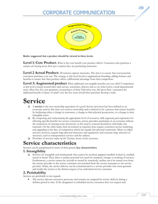 CORPORATE COMMUNICATION 
115599 
Kotler suggested that a product should be viewed in three levels. 
Level 1: Core Product. What is the core benefit your product offers?. Customers who purchase a 
camera are buying more then just a camera they are purchasing memories. 
Level 2 Actual Product: All cameras capture memories. The aim is to ensure that your potential 
customers purchase your one. The strategy at this level involves organisations branding, adding features and 
benefits to ensure that their product offers a differential advantage from their competitors. 
Level 3: Augmented product: What additional non-tangible benefits can you offer? Competition 
at this level is based around after sales service, warranties, delivery and so on. John Lewis a retail departmental 
store offers free five year guarantee on purchases of their Television sets, this gives their `customers the 
additional benefit of ‘piece of mind’ over the five years should their purchase develop a fault. 
Service 
 A service is the non-ownership equivalent of a good. Service provision has been defined as an 
economic activity that does not result in ownership and is claimed to be a process that creates benefits 
by facilitating either a change in customers, a change in their physical possessions, or a change in their 
intangible assets. 
 By composing and orchestrating the appropriate level of resources, skill, ingenuity,and experience for 
effecting specific benefits for service consumers, service providers participate in an economy without 
the restrictions of carrying stock (inventory) or the need to concern themselves with bulky raw 
materials. On the other hand, their investment in expertise does require consistent service marketing 
and upgrading in the face of competition which has equally few physical restrictions. Many so-called 
services, however, require large physical structures and equipment, and consume large amounts of 
resources, such as transportation services and the military. 
 Providers of services make up the Tertiary sector of the economy. 
Service characteristics 
Services can be paraphrased in terms of their generic key characteristics. 
1. Intangibility 
 Services are intangible and insubstantial: they cannot be touched, gripped, handled, looked at, smelled, 
tasted or heard. Thus, there is neither potential nor need for transport, storage or stocking of services. 
Furthermore, a service cannot be (re)sold or owned by somebody, neither can it be turned over from 
the service provider to the service consumer nor returned from the service consumer to the service 
provider. Solely, the service delivery can be commissioned to a service provider who must generate 
and render the service at the distinct request of an authorized service consumer. 
2. Perishability 
Services are perishable in two regards 
• The service relevant resources, processes and systems are assigned for service delivery during a 
definite period in time. If the designated or scheduled service consumer does not request and 
rmmakaha@gmail.com 159 
 
