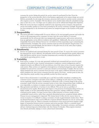 CORPORATE COMMUNICATION 
116600 
consume the service during this period, the service cannot be performed for him. From the 
perspective of the service provider, this is a lost business opportunity as he cannot charge any service 
delivery; potentially, he can assign the resources, processes and systems to another service consumer 
who requests a service. Examples: The hair dresser serves another client when the scheduled starting 
time or time slot is over. An empty seat on a plane never can be utilized and charged after departure. 
• When the service has been completely rendered to the requesting service consumer, this particular 
service irreversibly vanishes as it has been consumed by the service consumer. Example: the passenger 
has been transported to the destination and cannot be transported again to this location at this point 
in time. 
rmmakaha@gmail.com 160 
3. Inseparability 
 The service provider is indispensable for service delivery as he must promptly generate and render the 
service to the requesting service consumer. In many cases the service delivery is executed 
automatically but the service provider must preparatorily assign resources and systems and actively 
keep up appropriate service delivery readiness and capabilities. Additionally, the service consumer is 
inseparable from service delivery because he is involved in it from requesting it up to consuming the 
rendered benefits. Examples: The service consumer must sit in the hair dresser's shop  chair or in 
the plane  seat; correspondingly, the hair dresser or the pilot must be in the same shop or plane, 
respectively, for delivering the service. 
4. Simultaneity 
 Services are rendered and consumed during the same period of time. As soon as the service consumer 
has requested the service (delivery), the particular service must be generated from scratch without any 
delay and friction and the service consumer instantaneously consumes the rendered benefits for 
executing his upcoming activity or task. 
5. Variability 
 Each service is unique. It is one-time generated, rendered and consumed and can never be exactly 
repeated as the point in time, location, circumstances, conditions, current configurations and/or 
assigned resources are different for the next delivery, even if the same service consumer requests the 
same service. Many services are regarded as heterogeneous or lacking homogeneity and are typically 
modified for each service consumer or each new situation (consumerised). Example: The taxi service 
which transports the service consumer from his home to the opera is different from the taxi service 
which transports the same service consumer from the opera to his home - another point in time, the 
other direction, maybe another route, probably another taxi driver and cab. 
 
Each of these characteristics is retractable per se and their inevitable coincidence complicates the 
consistent service conception and make service delivery a challenge in each and every case. Proper 
service marketing requires creative visualization to effectively evoke a concrete image in the service 
consumer's mind. From the service consumer's point of view, these characteristics make it difficult, or 
even impossible, to evaluate or compare services prior to experiencing the service delivery. 
 Mass generation and delivery of services is very difficult. This can be seen as a problem of 
inconsistent service quality. Both inputs and outputs to the processes involved providing services are 
highly variable, as are the relationships between these processes, making it difficult to maintain 
consistent service quality. For many services there is labor intensity as services usually involve 
considerable human activity, rather than a precisely determined process; exceptions include utilities. 
Human resource management is important. The human factor is often the key success factor in 
service economies. It is difficult to achieve economies of scale or gain dominant market share. There 
are demand fluctuations and it can be difficult to forecast demand. Demand can vary by season, time 
of day, business cycle, etc. There is consumer involvement as most service provision requires a high 
degree of interaction between service consumer and service provider. There is a customer-based 
relationship based on creating long-term business relationships. Accountants, attorneys, and financial 
advisers maintain long-term relationships with their clientes for decades. These repeat consumers 
refer friends and family, helping to create a client-based relationship. 
 