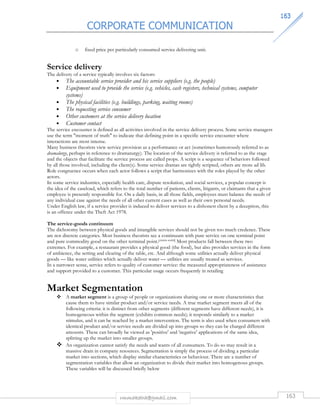 CORPORATE COMMUNICATION 
116633 
o fixed price per particularly consumed service delivering unit. 
Service delivery 
The delivery of a service typically involves six factors: 
• The accountable service provider and his service suppliers (e.g. the people) 
• Equipment used to provide the service (e.g. vehicles, cash registers, technical systems, computer 
rmmakaha@gmail.com 163 
systems) 
• The physical facilities (e.g. buildings, parking, waiting rooms) 
• The requesting service consumer 
• Other customers at the service delivery location 
• Customer contact 
The service encounter is defined as all activities involved in the service delivery process. Some service managers 
use the term moment of truth to indicate that defining point in a specific service encounter where 
interactions are most intense. 
Many business theorists view service provision as a performance or act (sometimes humorously referred to as 
dramalurgy, perhaps in reference to dramaturgy). The location of the service delivery is referred to as the stage 
and the objects that facilitate the service process are called props. A script is a sequence of behaviors followed 
by all those involved, including the client(s). Some service dramas are tightly scripted, others are more ad lib. 
Role congruence occurs when each actor follows a script that harmonizes with the roles played by the other 
actors. 
In some service industries, especially health care, dispute resolution, and social services, a popular concept is 
the idea of the caseload, which refers to the total number of patients, clients, litigants, or claimants that a given 
employee is presently responsible for. On a daily basis, in all those fields, employees must balance the needs of 
any individual case against the needs of all other current cases as well as their own personal needs. 
Under English law, if a service provider is induced to deliver services to a dishonest client by a deception, this 
is an offence under the Theft Act 1978. 
The service-goods continuum 
The dichotomy between physical goods and intangible services should not be given too much credence. These 
are not discrete categories. Most business theorists see a continuum with pure service on one terminal point 
and pure commodity good on the other terminal point.[citation needed] Most products fall between these two 
extremes. For example, a restaurant provides a physical good (the food), but also provides services in the form 
of ambience, the setting and clearing of the table, etc. And although some utilities actually deliver physical 
goods — like water utilities which actually deliver water — utilities are usually treated as services. 
In a narrower sense, service refers to quality of customer service: the measured appropriateness of assistance 
and support provided to a customer. This particular usage occurs frequently in retailing 
Market Segmentation 
 A market segment is a group of people or organizations sharing one or more characteristics that 
cause them to have similar product and/or service needs. A true market segment meets all of the 
following criteria: it is distinct from other segments (different segments have different needs), it is 
homogeneous within the segment (exhibits common needs); it responds similarly to a market 
stimulus, and it can be reached by a market intervention. The term is also used when consumers with 
identical product and/or service needs are divided up into groups so they can be charged different 
amounts. These can broadly be viewed as 'positive' and 'negative' applications of the same idea, 
splitting up the market into smaller groups. 
 An organization cannot satisfy the needs and wants of all consumers. To do so may result in a 
massive drain in company resources. Segmentation is simply the process of dividing a particular 
market into sections, which display similar characteristics or behaviour. There are a number of 
segmentation variables that allow an organization to divide their market into homogenous groups. 
These variables will be discussed briefly below 
 