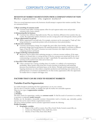 CORPORATE COMMUNICATION 
116644 
BENEFITS OF MARKET SEGMENTATION FROM A COMPANY’S POINT OF VIEW 
Ma r k e t s e g m e n t a t i o n - w h y s e g me n t m a r k e t s ? 
There are several important reasons why businesses should attempt to segment their markets carefully. These 
are summarized below 
1. Better matching of customer needs 
 Customer needs differ. Creating separate offers for each segment makes sense and provides 
customers with a better solution 
rmmakaha@gmail.com 164 
2. Enhanced profits for business 
 Customers have different disposable income. They are, therefore, different in how sensitive they are 
to price. By segmenting markets, businesses can raise average prices and subsequently enhance profits 
3. Better opportunities for growth 
 Market segmentation can build sales. For example, customers can be encouraged to trade-up after 
being introduced to a particular product with an introductory, lower-priced product 
4. Retain more customers 
 Customer circumstances change, for example they grow older, form families, change jobs or get 
promoted, change their buying patterns. By marketing products that appeal to customers at different 
stages of their life (life-cycle), a business can retain customers who might otherwise switch to 
competing products and brands 
5. Target marketing communications 
 Businesses need to deliver their marketing message to a relevant customer audience. If the target 
market is too broad, there is a strong risk that (1) the key customers are missed and (2) the cost of 
communicating to customers becomes too high / unprofitable. By segmenting markets, the target 
customer can be reached more often and at lower cost 
6. Gain share of the market segment 
 Unless a business has a strong or leading share of a market, it is unlikely to be maximising its 
profitability. Minor brands suffer from lack of scale economies in production and marketing, 
pressures from distributors and limited space on the shelves. Through careful segmentation and 
targeting, businesses can often achieve competitive production and marketing costs and become the 
preferred choice of customers and distributors. In other words, segmentation offers the opportunity 
for smaller firms to compete with bigger ones. 
FACTORS THAT CAN BE USED TO SEGMENT MARKETS 
Variables Used for Segmentation 
It is widely thought in marketing that than segmentation is an art, not a science. 
The key task is to find the variable, or variables that split the market into actionable segments 
There are two types of segmentation variables: 
(1) Needs 
(2) Profilers 
The basic criteria for segmenting a market are customer needs. To find the needs of customers in a market, it 
is necessary to undertake market research. 
Profilers are the descriptive, measurable customer characteristics (such as location, age, nationality, gender, 
income) that can be used to inform a segmentation exercise. 
The most common profilers used in customer segmentation include the following: 
Profiler Examples 
• Geographic variables 
o Region of the world or country, East, West, South, North, Central, coastal, hilly, etc. 
o County size: Metropolitan Cities, small cities, towns. 
o Density of Area Urban, Semi-urban, Rural. 
 
