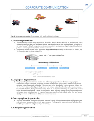 CORPORATE COMMUNICATION 
116666 
Age  lifecycle segmentation: As people age their needs and lifestyles change. 
2.Income segmentation 
 Is another strategy used by many organisations. Stores like Harrods, Harvey Nicohals are predominantly aimed 
at the affluent market. Daewoo aim their vehicles at price sensitive buyers who require a bundle of benefits for 
the price. In today's globally competitive environment brands are specifically developed and positioned within 
particular income segments inorder to maximise turnover. 
 Products and services are also aimed at different lifecycle segments. Holidays are developed for families, the 
18-30's singles, and for those in their 50's. 
3.Geographic Segmentation 
 Geographical segmentation divides markets into different geographical areas. Marketers use geographic 
segmentation because consumers in different areas may display certain characteristics and behaviours in that 
particular region, for example, in London UK certain parts of the West End of London are more affluent then 
the East End and you will find particular products sold in these regions based on their affluence. An area can 
be divided by the town, the region or the country. If you are an organisation working on a global scale you may 
divide by global regions such as Europe, North America, South America, Asia and Africa. Mcdonalds globally, 
sell burgers aimed at local markets, for example, burgers are made from lamb in India rather then beef because 
of religious issues. In Mexico more chilli sauce is added and so on. 
4.Pyschographics Segmentation 
 Although demographic segmentation is useful, marketers can use alternative segmentation variables which aim 
to develop more accurate profiles of their target segments. Pyschrographics segmentation can be broken down 
into lifestyle, social class, and personality characteristics. 
a. Lifestyles segmentation 
rmmakaha@gmail.com 166 
 