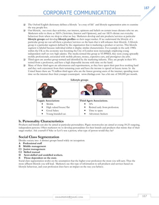 CORPORATE COMMUNICATION 
116677 
 The Oxford English dictionary defines a lifestyle 'as a way of life' and lifestyle segmentation aims to examine 
rmmakaha@gmail.com 167 
the way people live. 
 Our lifestyle, our every days activities, our interest, opinions and beliefs on certain issues dictates who we are. 
Marketers refer to these as AIO’s (Activities, Interest and Opinions), and our AIO’s dictate our everyday 
behaviour from where we shop to what we buy. Marketers develop and aim products/services at particular 
lifestyle groups and develop lifestyle profiles on their target market. If we understand the lifestyle of a 
particular group we can sell them a product/services on the basis that it will enhance their lifestyle. A lifestyle 
group is a particular segment defined by the organisation that is marketing a product or service. This lifestyle 
segment is labeled because individual within it display similar characteristics. For example in the early 1980s 
within the UK as the economy was booming the City of London were increasingly employing young 
independent staff on very high salaries. The media termed this group as YUPPIES, they were young upwardly 
mobile professionals, associated with mobile phones, money, expensive cars, and prestigious city jobs. 
 Third agers are another group termed and identified by the marketing industry. They are people in their 50’s 
retired from a profession, and have a high disposable income with time on the hand. 
 Many of these third-agers are adventurous and experimenters, as they have spent their past lives working hard 
and they seek enjoyment from their remaining years and have the income to spend on luxury items. In the 
United States there are 70 million third-agers who are the fastest growing users of the internet, spending more 
time on the internet then their younger counterpart. www.thirdage.com has a hit rate of 500,000 per month. 
Lifestyle groups 
Yuppie Associations 
• Mobile 
• High valued house/flat 
• Good Salary 
• Young branded car. 
Third Agers Associations. 
• 50's 
• Retired early from profession. 
• Time to spare 
• Adventure Seekers 
b. Personality Characteristics 
Products and brands can also be aimed at particular personalities. Pigaio motorcycles are aimed at young 18-25 outgoing, 
independent persons. Often marketers try to develop personalities for their brands and products that mimic that of their 
target market. Ask yourself if Nike or Levi’s was a person, what type of person would they be? 
Social Class Segmentation 
Divides society into 6 distinct groups based solely on occupation. 
A Professional staff 
B Middle management 
C1 Junior management 
C2 Skilled manual 
D Semi-skilled and unskilled workers. 
E Those dependent on the state. 
Social class segmentation works on the assumption that the higher your profession the more you will earn. Thus the 
more affluent lifestyle you will lead. Marketers use this type of information to sell products and services based on 
lifestyle behaviour, and your profession does have an impact on the way you behave. 
 