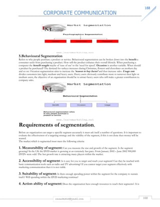 CORPORATE COMMUNICATION 
116688 
5.Behavioural Segmentation 
Refers to why people purchase a product or service. Behavioural segmentation can be broken down into the benefit a 
consumer seeks from purchasing a product. How will the product enhance their overall lifestyle. When purchasing a 
computer the benefit sought maybe of ‘ease of use’ to the ‘need for speed’. Occasion is another variable. When should 
a product be purchased? The demand for turkeys increases during Christmas, flowers and chocolates on mothers day 
and so on. Occasion segmentation aims to increase the ‘reason to buy factor’ and thus increase sales. Usage rate 
divides customers into light, medium and heavy users. Heavy users obviously contribute more to turnover then light or 
medium users, the objective of an organisation should be to attract heavy users who will make a greater contribution to 
company sales. 
Requirements of segmentation. 
Before an organization can target a specific segment accurately it must ask itself a number of questions. It is important to 
evaluate the effectiveness of a targeting strategy and the viability of the segment, if this is not done then money will be 
wasted. 
The market which is segmented must meet the following criteria: 
1. Measurability of segment: Can you measure the size and growth of the segment. Is the segment 
growing? In the UK the DVD market is growing at an extremely fast pace. From January 2002 – June 2002 900,000 
DVD’s were sold. The fast growth rate is attracting many players within the market. 
2. Accessibility of segment: Is it easy for you to target and reach your segment? Can they be reached with 
basic communication tools such as radio and TV advertising? If you cannot target your segment effectively with 
marketing communication then it is not viable. 
3. Suitability of segment: Is there enough spending power within the segment for the company to sustain 
itself.? Will spending within the DVD marketing continue? 
4. Action ability of segment: Does the organization have enough resources to reach their segments?. It is 
rmmakaha@gmail.com 168 
 