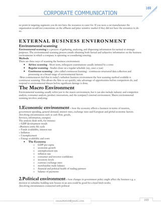 CORPORATE COMMUNICATION 
116699 
no point in targeting segments you do not have the resources to cater for. If you were a car manufacturer the 
organization would not concentrate on the affluent and price sensitive market if they did not have the resources to do 
so. 
EXTERNAL BUS INESS ENVIRONMENT 
Environmental scanning 
Environmental scanning is a process of gathering, analyzing, and dispensing information for tactical or strategic 
purposes. The environmental scanning process entails obtaining both factual and subjective information on the business 
environments in which a company is operating or considering entering. 
Methods 
There are three ways of scanning the business environment: 
• Ad-hoc scanning - Short term, infrequent examinations usually initiated by a crisis 
• Regular scanning - Studies done on a regular schedule (say, once a year) 
• Continuous scanning - (also called continuous learning) - continuous structured data collection and 
processing on a broad range of environmental factors 
-Most commentators feel that in today's turbulent business environment the best scanning method available is 
continuous scanning. This allows the firm to act quickly, take advantage of opportunities before competitors do, and 
respond to environmental threats before significant damage is done. 
The Macro Environment 
Environmental scanning usually refers just to the macro environment, but it can also include industry and competitor 
analysis, consumer analysis, product innovations, and the company's internal environment. Macro environmental 
scanning involves analyzing: 
1.Economic environment – how the economy affects a business in terms of taxation, 
government spending, general demand, interest rates, exchange rates and European and global economic factors. 
(Involving circumstances such as cash flow, goods, 
Services, information, energies) 
The analysis deals with, for instance 
– GDP development trends 
–Business entity life cycle 
– Funds availability, interest rate 
– Inflation 
– Unemployment 
– Energy availability and costs 
rmmakaha@gmail.com 169 
• The Economy 
o GDP per capita 
o economic growth 
o unemployment rate 
o inflation rate 
o consumer and investor confidence 
o inventory levels 
o currency exchange rates 
o merchandise trade balance 
o financial and political health of trading partners 
o balance of payments 
2.Political environment – how changes in government policy might affect the business e.g. a 
decision to subsidise building new houses in an area could be good for a local brick works. 
(Involving circumstances connected with political 
 