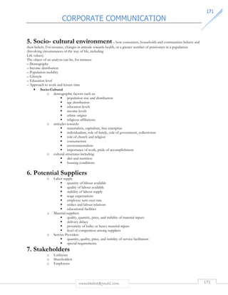 CORPORATE COMMUNICATION 
117711 
5. Socio- cultural environment – how consumers, households and communities behave and 
their beliefs. For instance, changes in attitude towards health, or a greater number of pensioners in a population. 
(Involving circumstances of the way of life, including 
Life values) 
The object of an analysis can be, for instance 
– Demography 
– Income distribution 
– Population mobility 
– Lifestyle 
– Education level 
– Approach to work and leisure time 
rmmakaha@gmail.com 171 
• Socio-Cultural 
o demographic factors such as: 
 population size and distribution 
 age distribution 
 education levels 
 income levels 
 ethnic origins 
 religious affiliations 
o attitudes towards: 
 materialism, capitalism, free enterprise 
 individualism, role of family, role of government, collectivism 
 role of church and religion 
 consumerism 
 environmentalism 
 importance of work, pride of accomplishment 
o cultural structures including: 
 diet and nutrition 
 housing conditions 
6. Potential Suppliers 
o Labor supply 
 quantity of labour available 
 quality of labour available 
 stability of labour supply 
 wage expectations 
 employee turn-over rate 
 strikes and labour relations 
 educational facilities 
o Material suppliers 
 quality, quantity, price, and stability of material inputs 
 delivery delays 
 proximity of bulky or heavy material inputs 
 level of competition among suppliers 
o Service Providers 
 quantity, quality, price, and stability of service facilitators 
 special requirements 
7. Stakeholders 
o Lobbyists 
o Shareholders 
o Employees 
 