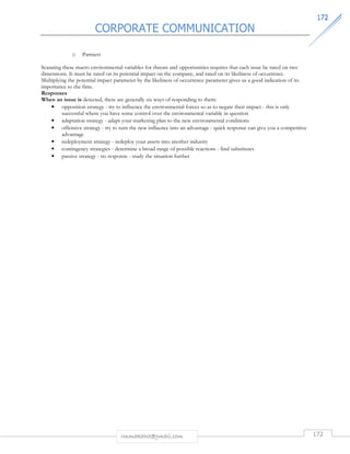 CORPORATE COMMUNICATION 
117722 
rmmakaha@gmail.com 172 
o Partners 
Scanning these macro environmental variables for threats and opportunities requires that each issue be rated on two 
dimensions. It must be rated on its potential impact on the company, and rated on its likeliness of occurrence. 
Multiplying the potential impact parameter by the likeliness of occurrence parameter gives us a good indication of its 
importance to the firm. 
Responses 
When an issue is detected, there are generally six ways of responding to them: 
• opposition strategy - try to influence the environmental forces so as to negate their impact - this is only 
successful where you have some control over the environmental variable in question 
• adaptation strategy - adapt your marketing plan to the new environmental conditions 
• offensive strategy - try to turn the new influence into an advantage - quick response can give you a competitive 
advantage 
• redeployment strategy - redeploy your assets into another industry 
• contingency strategies - determine a broad range of possible reactions - find substitutes 
• passive strategy - no response - study the situation further 
 