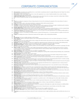 CORPORATE COMMUNICATION 
117766 
155. Joint promotion: sales promotion activity undertaken by two or more brands or manufacturers jointly, for example collecting tokens from Virgin Cola in order to 
get two Eurostar tickets for the price of one. 
156. Joint ventures: a jointly owned company set up by two or more other organisations: (a) as a means of market entry method; or (b) as a means of pooling 
complementary resources and exploiting synergy. 
157. Judgemental budget setting: setting advertising or marketing budgets using methods that involve some degree of guesswork or arbitrary figures. Methods 
include: arbitrary, affordable, percentage of past sales, and percentage of future sales. 
rmmakaha@gmail.com 176 
158. K 
159. L 
160. Layout: (a) in retailing, the arrangement of fixtures, fittings and goods in the store; (b) in advertising, the arrangement of the various elements of a print or 
poster advertisement. 
161. Leads: names, addresses and/or other details of individuals or organisations which could be potential customers. 
162. Learning: the change in behaviour that results from experience and practice. 
163. Licensing: an arrangement under which an organisation (the licensor) grants another organisation (the licensee) the right to manufacture goods, use patents, 
use processes, or exploit trade marks within a defined market. Often used as an international market entry method. 
164. Lifestyle segmentation: grouping consumers on the basis of psychographic characteristics. 
165. Limited problem solving: a purchasing situation usually involving some degree of conscious information searching and analysis, as it involves moderately high 
priced goods which are not purchased too frequently, and thus the customer might be prepared to shop around to a limited extent. 
166. Limited service agencies: advertising agencies that specialise in one or just a few parts of the whole advertising process; for example they might specialise in 
creative work, or media buying or advertising research. 
167. Loading up: an objective of sales promotion, encouraging customers to advance their buying cycles, i.e. to buy greater quantities of a product in the short term 
than normal. 
168. Logistics: the handling and movement of inbound raw materials and other supplies as well as outbound physical distribution. 
169. 
170. M 
171. M-marketing: (also known as mobile marketing) see wireless marketing. 
172. Macro segments: segments in B2B markets defined in terms of broad organisational characteristics such as size, location and usage rates, or in terms of 
product applications. 
173. Mail order: a form of non-store retailing usually involving a catalogue from which customers select goods, then mail or telephone their orders to the supplier. 
Goods are delivered to the customer's home. 
174. Mailing list: a list of names and addresses, which can be compiled from organisational records or purchased, used as the basis for direct marketing activities. 
175. Manufacturer brands: branding applied to goods that are produced and sold by a manufacturer who owns the rights to the brand. 
176. Manufacturing subsidiary: a subsidiary company set up in a foreign market to manufacture or assemble a product. 
177. Mark-up: the sum added to the trade price paid for a product to cover the intermediary's costs and profit. Mark-up can be measured as a percentage of the trade 
price or as a percentage of the resale price. 
178. Market coverage: ensuring that the product is made available through appropriate intermediaries so that: (a) the potential customer can access it as easily as 
possible; and (b) the product is properly displayed, sold and supported within the channel of distribution. Market coverage might involve intensive distribution, 
selective distribution or exclusive distribution. 
179. Market development: selling existing products into new segments or geographic markets. 
180. Market entry methods: ways of getting into international markets, including direct exporting, indirect exporting, licensing, franchising, sales or manufacturing 
subsidiaries, joint ventures, or strategic alliances. 
181. Market penetration: increasing sales volume in current markets. 
182. Market potential: the total level of sales achievable in a market assuming that every potential customer in that market is buying, that they are using the 
product on every possible occasion, and that they are using the full amount of product on each occasion. 
183. Market segmentation: breaking a total market down into groups of customers and/or potential customers who have something significant in common in 
terms of their needs and wants or characteristics. 
184. Marketing: creating and holding customers by producing goods or services that they need and want, communicating product benefits to customers, ensuring 
that goods and services are accessible, and that they are available at a price that customers are prepared to pay. 
185. Marketing audit: the systematic collection, analysis and evaluation of information relating to the internal and external environments that answers the question 
‘Where are we now?' for the organisation. 
186. Marketing concept: a philosophy of business, permeating the whole organisation, that holds that the key to organisational success is meeting customers' 
needs and wants more effectively and more closely than competitors. 
187. Marketing environment: the external world in which the organisation and its potential customers have to exist, and within the context of which marketing 
decisions have to be made. 
188. Marketing mix: the combination of the 4Ps that creates an integrated and consistent offering to potential customers that satisfies their needs and wants. 
189. Marketing objectives: what the organisation is trying to achieve through its marketing activities during a specified period. Closely linked with corporate objectives. 
190. Marketing orientation: an approach to business that centres its activities on satisfying the needs and wants of its customers. 
191. Marketing plan: a detailed written statement specifying target markets, marketing programmes, responsibilities, time-scales, controls and resources. Plans may be 
short term or long term, strategic or operational in focus. 
192. Marketing PR: public relations activities focused on particular products or aspects of their marketing campaigns. 
193. Marketing programmes: specific marketing actions, specified within the marketing plan, involving the use of the marketing mix elements in order to achieve 
marketing objectives. 
194. Marketing research: the process of collecting and analysing information in order to solve marketing problems. 
195. Marketing strategy: the broad marketing thinking that will enable an organisation to develop its products and marketing mixes in the right direction, consistent 
with overall corporate objectives. 
196. Master franchising: a franchisor grants an individual or organisation in a particular country or other trading region the exclusive right to develop a franchise 
network by sub-franchising within that territory. 
197. Micro segments: segments in B2B markets defined in terms of detailed organisational characteristics such as management philosophy, decision-making 
structures, purchasing policies, etc. 
198. MIS: marketing information system; the formalised collection, sorting, analysis, evaluation, storage and distribution of marketing data. 
199. Mobile marketing: (also known as m-marketing) see wireless marketing. 
200. Modified re-buy: goods and services purchased relatively infrequently by organisations which might want to update their information on available products 
and suppliers before making a repeat purchase decision. 
201. Money-based sales promotions: sales promotions that centre around some kind of financial incentive: money-off packs, cash rebate offers, or coupons. 
202. Motivation: the driving forces that make people act as they do. 
203. Multiple sourcing: the sourcing of a particular B2B good or service from more than one supplier simultaneously. 
204. Multivariable segmentation: using a number of different variables to develop a rich profile of a target group of customers. 
205. N 
206. Negotiation: a give and take process between a buyer and a seller in which precise terms of supply, specification, delivery, price, and after-sales service, etc. are 
agreed. 
 
