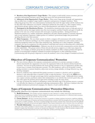 CORPORATE COMMUNICATION 
18 
• Members of the Organization’s Target Market – This category would include current customers, previous 
customers and potential customers, and as noted, may receive the most promotional attention. 
• Influencers of the Organization’s Target Market – There exists a large group of people and organizations 
that can affect how a company’s target market is exposed to and perceives a company’s products. These 
influencing groups have their own communication mechanisms that reach the target market and the marketer may 
be able utilize these influencers to its benefit. Influencers include the news media (e.g., offer company stories), 
special interest groups, opinion leaders (e.g., doctors directing patients), and industry trade associations. 
• Participants in the Distribution Process – The distribution channel provides services to help gain access to 
final customers and are also target markets since they must recognize a product’s benefits and agree to handle the 
product in the same way as final customers who must agree to purchase products. Aiming promotions at 
distribution partners (e.g., retailers, wholesalers, distributors) and other channel members is extremely important 
and, in some industries, represents a higher portion of a marketer’s promotional budget than promotional 
spending directed at the final customer. 
• Other Companies – The most likely scenario in which a company will communicate with another company 
occurs when the marketer is probing to see if the company would have an interest in a joint venture, such as a co-marketing 
arrangement where two firms share marketing costs. Reaching out to other companies, including 
companies who may be competitors for other products, could help create interest in discussing such a relationship. 
• Other Organizational Stakeholders – Marketers may also be involved with communication activities directed 
at other stakeholders. This group consists of those who provide services, support or, in other ways, impact the 
company. For example, an industry group that sets industry standards can affect company products through the 
issuance of recommended compliance standards for product development or other marketing activities. 
Communicating with this group is important to insure the marketer’s views of any changes in standards are known. 
Objectives of Corporate Communication/ Promotion 
 The most obvious objective for corporate communication activities is to convince customers to make a 
decision that benefits the organization (of course the organization believes the decision will also benefit the 
customer). For most for-profit marketers this means getting customers to buy an organization’s product and, 
in most cases, to remain a loyal long-term customer. For other marketers, such as not-for-profits, it means 
getting customers to increase donations, utilize more services, change attitudes, or change behavior (e.g., stop 
smoking campaigns). 
 However, marketers must understand that getting customers to commit to a decision, such as a purchase 
decision, is only achievable when a customer is ready to make the decision. As we saw in the AIDA above; 
customers often move through several stages before a purchase decision is made. Additionally before turning 
into a repeat customer, purchasers analyze their initial purchase to see whether they received a good value, and 
then often repeat the purchase process again before deciding to make the same choice. 
 The type of customer the marketer is attempting to attract and which stage of the purchase process a customer 
is in will affect the objectives of a particular marketing communication effort. And since a marketer often has 
multiple simultaneous promotional campaigns, the objective of each could be different. 
Types of Corporate Communication/ Promotion Objectives 
The possible objectives for corporate communications may include the following: 
• Build Awareness – New products and new companies are often unknown to a market, which means initial promotional 
efforts must focus on establishing an identity. In this situation the marketer must focus promotion to: 1) effectively reach customers, 
and 2) tell the market who they are and what they have to offer. 
• Create Interest – Moving a customer from awareness of a product to making a purchase can present a significant challenge. 
As we saw with our discussion of consumer and business buying behavior, customers must first recognize they have a need before they 
actively start to consider a purchase. The focus on creating messages that convince customers that a need exists has been the hallmark 
of marketing for a long time with promotional appeals targeted at basic human characteristics such as emotions, fears, sex, and humor. 
• Provide Information – Some promotion is designed to assist customers in the search stage of the purchasing process. In 
some cases, such as when a product is so novel it creates a new category of product and has few competitors, the information is simply 
intended to explain what the product is and may not mention any competitors. In other situations, where the product competes in an 
existing market, informational promotion may be used to help with a product positioning strategy 
rmmakaha@gmail.com 18 
 