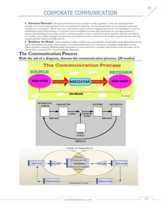 CORPORATE COMMUNICATION 
19 
• Stimulate Demand – The right promotion can drive customers to make a purchase. In the case of products that a 
customer has not previously purchased or has not purchased in a long time, the promotional efforts may be directed at getting the 
customer to try the product. This is often seen on the Internet where software companies allow for free demonstrations or even free 
downloadable trials of their products. For products with an established customer-base, promotion can encourage customers to 
increase their purchasing by providing a reason to purchase products sooner or purchase in greater quantities than they normally do. 
For example, a pre-holiday newspaper advertisement may remind customers to stock up for the holiday by purchasing more than they 
typically purchase during non-holiday periods. 
• Reinforce the Brand – Once a purchase is made, a marketer can use promotion to help build a strong relationship that can 
lead to the purchaser becoming a loyal customer. For instance, many retail stores now ask for a customer’s email address so that 
follow-up emails containing additional product information or even an incentive to purchase other products from the retailer can be 
sent in order to strengthen the customer-marketer relationship. 
The Communication Process 
With the aid of a diagram, discuss the communication process. (20 marks) 
rmmakaha@gmail.com 19 
 