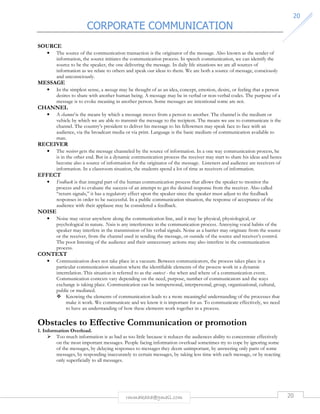 CORPORATE COMMUNICATION 
20 
rmmakaha@gmail.com 20 
SOURCE 
• The source of the communication transaction is the originator of the message. Also known as the sender of 
information, the source initiates the communication process. In speech communication, we can identify the 
source to be the speaker, the one delivering the message. In daily life situations we are all sources of 
information as we relate to others and speak our ideas to them. We are both a source of message, consciously 
and unconsciously. 
MESSAGE 
• In the simplest sense, a message may be thought of as an idea, concept, emotion, desire, or feeling that a person 
desires to share with another human being. A message may be in verbal or non-verbal codes. The purpose of a 
message is to evoke meaning in another person. Some messages are intentional some are not. 
CHANNEL 
• A channel is the means by which a message moves from a person to another. The channel is the medium or 
vehicle by which we are able to transmit the message to the recipient. The means we use to communicate is the 
channel. The country’s president to deliver his message to his fellowmen may speak face to face with an 
audience, via the broadcast media or via print. Language is the basic medium of communication available to 
man. 
RECEIVER 
• The receiver gets the message channeled by the source of information. In a one way communication process, he 
is in the other end. But in a dynamic communication process the receiver may start to share his ideas and hence 
become also a source of information for the originator of the message. Listeners and audience are receivers of 
information. In a classroom situation, the students spend a lot of time as receivers of information. 
EFFECT 
• Feedback is that integral part of the human communication process that allows the speaker to monitor the 
process and to evaluate the success of an attempt to get the desired response from the receiver. Also called 
“return signals,” it has a regulatory effect upon the speaker since the speaker must adjust to the feedback 
responses in order to be successful. In a public communication situation, the response of acceptance of the 
audience with their applause may be considered a feedback. 
NOISE 
• Noise may occur anywhere along the communication line, and it may be physical, physiological, or 
psychological in nature. Noise is any interference in the communication process. Annoying vocal habits of the 
speaker may interfere in the transmission of his verbal signals. Noise as a barrier may originate from the source 
or the receiver, from the channel used in sending the message, or outside of the source and receiver’s control. 
The poor listening of the audience and their unnecessary actions may also interfere in the communication 
process. 
CONTEXT 
• Communication does not take place in a vacuum. Between communicators, the process takes place in a 
particular communication situation where the identifiable elements of the process work in a dynamic 
interrelation. This situation is referred to as the context - the when and where of a communication event. 
Communication contexts vary depending on the need, purpose, number of communicators and the ways 
exchange is taking place. Communication can be intrapersonal, interpersonal, group, organizational, cultural, 
public or mediated. 
 Knowing the elements of communication leads to a more meaningful understanding of the processes that 
make it work. We communicate and we know it is important for us. To communicate effectively, we need 
to have an understanding of how these elements work together in a process. 
Obstacles to Effective Communication or promotion 
1. Information Overload. 
 Too much information is as bad as too little because it reduces the audiences ability to concentrate effectively 
on the most important messages. People facing information overload sometimes try to cope by ignoring some 
of the messages, by delaying responses to messages they deem unimportant, by answering only parts of some 
messages, by responding inaccurately to certain messages, by taking less time with each message, or by reacting 
only superficially to all messages. 
 