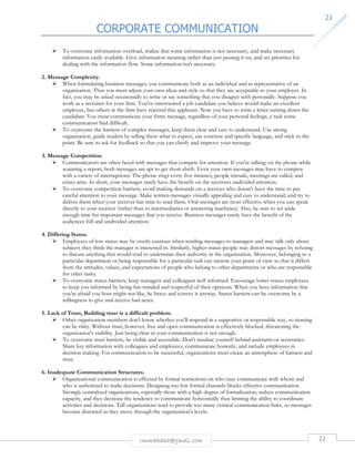 CORPORATE COMMUNICATION 
21 
 To overcome information overload, realize that some information is not necessary, and make necessary 
information easily available. Give information meaning rather than just passing it on, and set priorities for 
dealing with the information flow. Some information isn't necessary. 
rmmakaha@gmail.com 21 
2. Message Complexity. 
 When formulating business messages, you communicate both as an individual and as representative of an 
organization. Thus you must adjust your own ideas and style so that they are acceptable to your employer. In 
fact, you may be asked occasionally to write or say something that you disagree with personally. Suppose you 
work as a recruiter for your firm. You've interviewed a job candidate you believe would make an excellent 
employee, but others in the firm have rejected this applicant. Now you have to write a letter turning down the 
candidate: You must communicate your firms message, regardless of your personal feelings, a task some 
communicators find difficult. 
 To overcome the barriers of complex messages, keep them clear and easy to understand. Use strong 
organization, guide readers by telling them what to expect, use concrete and specific language, and stick to the 
point. Be sure to ask for feedback so that you can clarify and improve your message. 
3. Message Competition. 
 Communicators are often faced with messages that compete for attention. If you're talking on the phone while 
scanning a report, both messages are apt to get short shrift. Even your own messages may have to compete 
with a variety of interruptions: The phone rings every five minutes, people intrude, meetings are called, and 
crises arise. In short, your messages rarely have the benefit on the receivers undivided attention. 
 To overcome competition barriers, avoid making demands on a receiver who doesn't have the time to pay 
careful attention to your message. Make written messages visually appealing and easy to understand, and try to 
deliver them when your receiver has time to read them. Oral messages are most effective when you can speak 
directly to your receiver (rather than to intermediaries or answering machines). Also, be sure to set aside 
enough time for important messages that you receive. Business messages rarely have the benefit of the 
audiences full and undivided attention. 
4. Differing Status. 
 Employees of low status may be overly cautious when sending messages to managers and may talk only about 
subjects they think the manager is interested in. Similarly, higher-status people may distort messages by refusing 
to discuss anything that would tend to undermine their authority in the organization. Moreover, belonging to a 
particular department or being responsible for a particular task can narrow your point of view so that it differs 
from the attitudes, values, and expectations of people who belong to other departments or who are responsible 
for other tasks. 
 To overcome status barriers, keep managers and colleagues well informed. Encourage lower-status employees 
to keep you informed by being fair-minded and respectful of their opinions. When you have information that 
you're afraid you boss might not like, be brave and convey it anyway. Status barriers can be overcome by a 
willingness to give and receive bad news. 
5. Lack of Trust, Building trust is a difficult problem. 
 Other organization members don't know whether you'll respond in a supportive or responsible way, so trusting 
can be risky. Without trust, however, free and open communication is effectively blocked, threatening the 
organization's stability. Just being clear in your communication is not enough. 
 To overcome trust barriers, be visible and accessible. Don't insulate yourself behind assistants or secretaries. 
Share key information with colleagues and employees, communicate honestly, and include employees in 
decision making. For communication to be successful, organizations must create an atmosphere of fairness and 
trust. 
6. Inadequate Communication Structures. 
 Organizational communication is effected by formal restrictions on who may communicate with whom and 
who is authorized to make decisions. Designing too few formal channels blocks effective communication. 
Strongly centralized organizations, especially those with a high degree of formalization, reduce communication 
capacity, and they decrease the tendency to communicate horizontally thus limiting the ability to coordinate 
activities and decisions. Tall organizations tend to provide too many vertical communication links, so messages 
become distorted as they move through the organization's levels. 
 