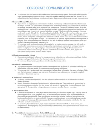 CORPORATE COMMUNICATION 
22 
 To overcome structural barriers, offer opportunities for communicating upward, downward, and horizontally 
(using such techniques as employee surveys, open-door policies, newsletters, memo, and task groups). Try to 
reduce hierarchical levels, increase coordination between departments, and encourage two-way communication. 
rmmakaha@gmail.com 22 
7. Incorrect Choice of Medium. 
 If you choose an inappropriate communication medium, your message can be distorted so that the intended 
meaning is blocked. You can select the most appropriate medium by matching your choice with the nature of 
the message and of the group or the individual who will receive it. Face-to-face communication is the richest 
medium because it is personal, it provides immediate feedback, it transmits information from both verbal and 
nonverbal cues, and it conveys the emotion behind the message. Telephones and other interactive electronic 
media aren't as rich; although they allow immediate feedback, they don't provide visual nonverbal cues such as 
facial expressions, eye contact and body movements. Written media can be personalized through addressed 
memos, letters, and reports, but they lack the immediate feedback and the visual and vocal nonverbal cues that 
contribute to the meaning of the message. The leanest media are generally impersonal written messages such as 
bulletins, fliers, and standard reports. Not only do they lack the ability to transmit nonverbal cues and to give 
feedback, they also eliminate any personal focus. 
 To overcome media barriers, choose the richest media for no routine, complex message. Use rich media to 
extend and to humanize your presence throughout the organization, to communicate caring and personal 
interest to employees, and to gain employee commitment to organizational goals. Use leaner media to 
communicate simple, routine messages. You can send information such as statistics, facts, figures and 
conclusions through a note, memo or written report 
8. Closed communication climate. 
 Communication climate is influenced by management style, and a directive, authoritarian style blocks the free 
and open exchange of information that characterizes good communication. 
 To overcome climate barriers, spend more time listening than issuing orders. 
9. Unethical Communication. 
 An organization cannot create illegal or unethical messages and still be credible or successful in the long run. 
Relationships within and outside the organization depend or trust and fairness. 
 To overcome ethics barriers, make sure your messages include all the information that ought to be there. Make 
sure that information is adequate and relevant to the situation. And make sure your message is completely 
truthful, not deceptive in any way. 
10. Inefficient Communication. 
 Producing worthless messages wastes time and resources, and it contributes to the information overload 
already mentioned. 
 Reduce the number of messages by thinking twice before sending one. Then speed up the process, first, by 
preparing messages correctly the first time around and, second, by standardizing format and material when 
appropriate. Be clear about the writing assignments you accept as well as the ones you assign. 
11. Physical distractions. 
 Communication barriers are often physical: bad connections, poor acoustics, illegible copy. Although noise or 
this sort seems trivial, it can completely block an otherwise effective message. Your receiver might also be 
distracted by an uncomfortable chair, poor lighting, or some other irritating condition. In some cases, the 
barrier may be related to the receiver's health. Hearing or visual impairment or even a headache can interfere 
with reception of a message. These annoyances don't generally block communication entirely, but they may 
reduce the receiver's concentration. 
 To overcome physical distractions, try to prepare well written documents which are clear, concise, and 
comprehensive. When preparing oral presentations try to find a setting which permits audience to see and hear 
the speaker clearly. 
12. Potential Barrier in communication (Cultural Differences) 
 Cultural differences can cause many problems in an effective discussion, for example: If two people 
are trying to have a discussion and both speak different languages, it would be extremely difficult to 
 