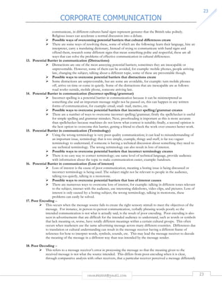 CORPORATE COMMUNICATION 
23 
communicate, in different cultures hand signs represent gestures that the British take politely. 
Religious issues can accelerate a normal discussion into a debate. 
 Possible ways of overcoming potential barriers that cultural differences create 
 There are some ways of resolving these, some of which are the following: learn their language, hire an 
interpreter, carry a translating dictionary, Instead of trying to communicate with hand signs and 
offend them, research some different signs that mean something polite and respectful, these are all 
ways that can solve the problems of effective communication in cultural differences. 
13. Potential Barrier in communication (Distractions) 
 Distractions are one of the most annoying potential barriers; sometimes they are inescapable or 
unpreventable. However, some of them can be avoided, for example: mobile phones, people arriving 
late, changing the subject, talking about a different topic, some of these are preventable though. 
 Possible ways to overcome potential barriers that distractions create 
 Some distractions are unpreventable, but are some are avoidable, for example: turn mobile phones 
off, arrive on time or come in quietly. Some of the distractions that are inescapable are as follows: 
road works outside, mobile phone, someone arriving late. 
14. Potential Barrier in communication (Incorrect spelling/grammar) 
 Incorrect spelling is a potential barrier in communication because it can be misinterpreted as 
something else and an important message might not be passed on, this can happen in any written 
forms of communication, for example: email, snail- mail, memo, etc. 
 Possible ways to overcome potential barriers that incorrect spelling/grammar creates 
 There are a number of ways to overcome incorrect spelling/grammar; firstly the spellchecker is useful 
for simple spelling and grammar mistakes. Next, proofreading is important as this is more accurate 
than spellchecker because machines do not know what context is suitable; finally, a second opinion is 
the best option to overcome this barrier, getting a friend to check the work over ensures better work. 
15. Potential Barrier in communication (Terminology) 
 Using the wrong terminology is very poor quality communication; it can lead to misunderstanding of 
an important issue, terminology that is too simple, example, thingy and stuff, is far too vaguer 
terminology to understand, if someone is having a technical discussion about something they need to 
use technical terminology. The wrong terminology can also result in loss of interest. 
 Possible ways to overcome potential barriers that incorrect terminology creates 
 There is no easy way to correct terminology; use same level of technical language, provide audience 
with information about the topic to make communication easier, example: handouts. 
16. Potential Barrier in communication (Loss of interest) 
 Loss of interest is the cause of poor communication, meaning a boring issue is being discussed or 
incorrect terminology is being used. The subject might not be relevant to people in the audience, 
talking too quietly, talking in a monotone. 
 Possible ways to overcome potential barriers that loss of interest causes 
 There are numerous ways to overcome loss of interest, for example: talking in different tones relevant 
to the subject, interact with the audience, use interesting slideshows, video clips, and pictures. Loss of 
interest is only caused by: a boring subject, the wrong terminology, talking in monotone, these 
problems can easily be solved. 
rmmakaha@gmail.com 23 
17. Poor Encoding – 
 This occurs when the message source fails to create the right sensory stimuli to meet the objectives of the 
message. For instance, in person-to-person communication, verbally phrasing words poorly so the 
intended communication is not what is actually said, is the result of poor encoding. Poor encoding is also 
seen in advertisements that are difficult for the intended audience to understand, such as words or symbols 
that lack meaning or, worse, have totally different meanings within a certain cultural groups. This often 
occurs when marketers use the same advertising message across many different countries. Differences due 
to translation or cultural understanding can result in the message receiver having a different frame of 
reference for how to interpret words, symbols, sounds, etc. This may lead the message receiver to decode 
the meaning of the message in a different way than was intended by the message sender. 
18. Poor Decoding – 
 This refers to a message receiver’s error in processing the message so that the meaning given to the 
received message is not what the source intended. This differs from poor encoding when it is clear, 
through comparative analysis with other receivers, that a particular receiver perceived a message differently 
 