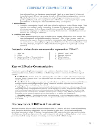CORPORATE COMMUNICATION 
24 
from others and from what the message source intended. Clearly, as we noted above, if the receiver’s 
frame of reference is different (e.g., meaning of words are different) then decoding problems can occur. 
More likely, when it comes to marketing promotions, decoding errors occur due to personal or 
psychological factors, such as not paying attention to a full television advertisement, driving too quickly 
past a billboard, or allowing one’s mind to wonder while talking to a salesperson. 
rmmakaha@gmail.com 24 
19. Medium Failure – 
 Sometimes communication channels break down and end up sending out weak or faltering signals. Other 
times the wrong medium is used to communicate the message. For instance, trying to educate doctors 
about a new treatment for heart disease using television commercials that quickly flash highly detailed 
information is not going to be as effective as presenting this information in a print ad where doctors can 
take their time evaluating the information. 
20. Communication Noise – 
 Noise in communication occurs when an outside force in someway affects delivery of the message. The 
most obvious example is when loud sounds block the receiver’s ability to hear a message. Nearly any 
distraction to the sender or the receiver can lead to communication noise. In advertising, many customers 
are overwhelmed (i.e., distracted) by the large number of advertisements they encountered each day. Such 
advertising clutter (i.e., noise) makes it difficult for advertisers to get their message through to desired 
customers. 
Factors that hinder effective communication or promotion- EXPAND 
1. Media cost 
2. Culture 
3. Lacking knowledge of the target audience 
4. Sending the wrong non verbal signals 
5. Illiteracy/ literacy levels 
6. Language limitations 
7. Media limitations 
8. Legal considerations 
Keys to Effective Communication 
For marketers understanding how communication works can improve the delivery of their message. From the 
information just discussed, marketers should focus on the following to improve communication with their targeted 
audience: 
• Carefully Encode – Marketers should make sure the message they send is crafted in a way that will be interpreted by message 
receivers as intended. This means having a good understanding of how their audience interprets words, symbols, sounds and other 
stimuli used by marketers. 
• Allow Feedback – Encouraging the message receiver to provide feedback can greatly improve communication and help determine 
if a marketer’s message was decoded and interpreted properly. Feedback can be improved by providing easy-to-use options for 
responding, such as phone numbers, Internet chat, and email. 
• Reduce Noise – In many promotional situations the marketer has little control over interference with their message. However, 
there are a few instances where the marketer can proactively lower the noise level. For instance, salespeople can be trained to reduce 
noise by employing techniques that limit customer distractions, such as scheduling meetings during non-busy times or by inviting 
potential customers to an environment that offers fewer distractions, such as a conference facility. Additionally, advertising can be 
developed in ways that separates the marketer’s ad from others, including the use of white space in magazine ads. 
• Choose Right Audience – Targeting the right message receiver will go a long way to improving a marketer’s ability to promote 
their products. Messages are much more likely to be received and appropriately decoded by those who have an interest in the content 
of the message. 
Characteristics of Different Promotions 
Before we discuss the different types of promotion options available to a marketer, it is useful to gain an understanding 
of the features that set different options apart. For our discussion we isolate seven characteristics on which each 
promotional option can be judged. While these characteristics are widely understood as being important in evaluating 
the effectiveness of each type of promotion, they are by no means the only criteria used for evaluation. In fact, as new 
promotional methods emerge the criteria for evaluating promotional methods will likely change. 
 