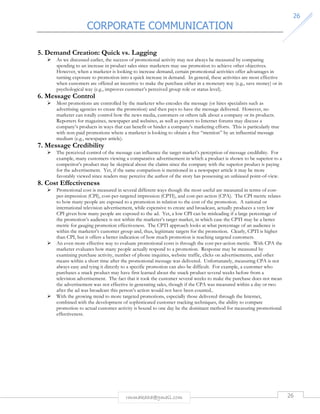 CORPORATE COMMUNICATION 
26 
5. Demand Creation: Quick vs. Lagging 
 As we discussed earlier, the success of promotional activity may not always be measured by comparing 
spending to an increase in product sales since marketers may use promotion to achieve other objectives. 
However, when a marketer is looking to increase demand, certain promotional activities offer advantages in 
turning exposure to promotion into a quick increase in demand. In general, these activities are most effective 
when customers are offered an incentive to make the purchase either in a monetary way (e.g., save money) or in 
psychological way (e.g., improves customer’s perceived group role or status level). 
rmmakaha@gmail.com 26 
6. Message Control 
 Most promotions are controlled by the marketer who encodes the message (or hires specialists such as 
advertising agencies to create the promotion) and then pays to have the message delivered. However, no 
marketer can totally control how the news media, customers or others talk about a company or its products. 
Reporters for magazines, newspaper and websites, as well as posters to Internet forums may discuss a 
company’s products in ways that can benefit or hinder a company’s marketing efforts. This is particularly true 
with non-paid promotions where a marketer is looking to obtain a free “mention” by an influential message 
medium (e.g., newspaper article). 
7. Message Credibility 
 The perceived control of the message can influence the target market’s perception of message credibility. For 
example, many customers viewing a comparative advertisement in which a product is shown to be superior to a 
competitor’s product may be skeptical about the claims since the company with the superior product is paying 
for the advertisement. Yet, if the same comparison is mentioned in a newspaper article it may be more 
favorably viewed since readers may perceive the author of the story has possessing an unbiased point-of-view. 
8. Cost Effectiveness 
 Promotional cost is measured in several different ways though the most useful are measured in terms of cost-per- 
impression (CPI), cost-per-targeted impression (CPTI), and cost-per-action (CPA). The CPI metric relates 
to how many people are exposed to a promotion in relation to the cost of the promotion. A national or 
international television advertisement, while expensive to create and broadcast, actually produces a very low 
CPI given how many people are exposed to the ad. Yet, a low CPI can be misleading if a large percentage of 
the promotion’s audience is not within the marketer’s target market, in which case the CPTI may be a better 
metric for gauging promotion effectiveness. The CPTI approach looks at what percentage of an audience is 
within the marketer’s customer group and, thus, legitimate targets for the promotion. Clearly, CPTI is higher 
than CPI, but it offers a better indication of how much promotion is reaching targeted customers. 
 An even more effective way to evaluate promotional costs is through the cost-per-action metric. With CPA the 
marketer evaluates how many people actually respond to a promotion. Response may be measured by 
examining purchase activity, number of phone inquiries, website traffic, clicks on advertisements, and other 
means within a short time after the promotional message was delivered. Unfortunately, measuring CPA is not 
always easy and tying it directly to a specific promotion can also be difficult. For example, a customer who 
purchases a snack product may have first learned about the snack product several weeks before from a 
television advertisement. The fact that it took the customer several weeks to make the purchase does not mean 
the advertisement was not effective in generating sales, though if the CPA was measured within a day or two 
after the ad was broadcast this person’s action would not have been counted.. 
 With the growing trend to more targeted promotions, especially those delivered through the Internet, 
combined with the development of sophisticated customer tracking techniques, the ability to compare 
promotion to actual customer activity is bound to one day be the dominant method for measuring promotional 
effectiveness. 
 