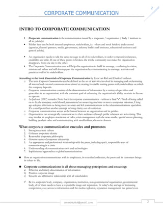 CORPORATE COMMUNICATION 
rmmakaha@gmail.com 2 
2 
INTRO TO CORPORATE COMMUNICATION 
• Corporate communication is the communication issued by a corporate / organization / body / institute to 
all its public(s). 
• Publics here can be both internal (employees, stakeholders, i.e. - share and stock holders) and external 
(agencies, channel partners, media, government, industry bodies and institutes, educational institutes and 
general public). 
• An organization needs to talk the same message to all of its stakeholders, in order to transmit coherence, 
credibility and ethic. If one of these points is broken, the whole community can make this organization 
disappears, from one day to the other. 
• The Corporate Communication area will help this organization to build its message, combining its vision, 
mission and values and will also support the organization by communicating its message, activities and 
practices to all of its stakeholders. 
According to the book Essentials of Corporate Communication by Cees van Riel and Charles Fombrun 
o The term Corporate Communication can be defined as the set of activities involved in managing and orchestrating 
all internal and external communications aimed at creating favorable starting points with stakeholders on which 
the company depends. 
o Corporate communication consists of the dissemination of information by a variety of specialists and 
generalists in an organization, with the common goal of enhancing the organization's ability to retain its license 
to operate. 
o As Jackson (1987) remarks: Note that it is corporate communication - without a final "s". Tired of being called 
on to fix the company switchboard, recommend an answering machine or meet a computer salesman, I long 
ago adopted this form as being more accurate and left communications to the telecommunications specialists. 
It's a small point but another attempt to bring clarity out of confusion. 
o Corporate communication serves as the liaison between an organization and its publics. 
o Organizations can strategically communicate to their audiences through public relations and advertising. This 
may involve an employee newsletter or video, crisis management with the news media, special events planning, 
building product value and communicating with stockholders, clients or donors. 
What corporate communication encodes and promotes 
1. Strong corporate culture 
2. Coherent corporate identity 
3. Reasonable corporate philosophy 
4. Genuine sense of corporate citizenship 
5. An appropriate and professional relationship with the press, including quick, responsible ways of 
communicating in a crisis 
6. Understanding of communication tools and technologies 
7. Sophisticated approaches to global communications 
 How an organization communicates with its employees, its extended audiences, the press and its customers brings 
its values to life. 
 Corporate communications is all about managing perceptions and ensuring: 
a) Effective and timely dissemination of information 
b) Positive corporate image 
c) Smooth and affirmative relationship with all stakeholders 
 Be it a corporate body, company, organization, institution, non-governmental organization, governmental 
body, all of them needs to have a respectable image and reputation. In today's day and age of increasing 
competition, easy access to information and the media explosion, reputation management has gained even 
 