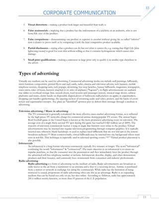 CORPORATE COMMUNICATION 
3333 
5. Visual distortions – making a product look larger and beautiful than really is 
6. False testimonials – implying that a product has the endorsement of a celebrity or an authority, who is not 
rmmakaha@gmail.com 33 
bona fide user of the product. 
7. False comparisons – demonstrating one product as superior to another without giving the so called “inferior” 
item a chance to prove itself or by comparing it with the least competitive product available. 
8. Partial disclosures – stating what a product can do but not what it cannot do, e.g. stating that High Life [skin 
lightening cream] is good for your skin without telling us that it contains hydroquinone which causes skin 
damage. 
9. Small print qualifications – making a statement in large print only to qualify it in smaller type elsewhere in 
the advert. 
Types of advertising 
Virtually any medium can be used for advertising. Commercial advertising media can include wall paintings, billboards, 
street furniture components, printed flyers and rack cards, radio, cinema and television adverts, web banners, mobile 
telephone screens, shopping carts, web popups, skywriting, bus stop benches, human billboards, magazines, newspapers, 
town criers, sides of buses, banners attached to or sides of airplanes (logojets), in-flight advertisements on seatback 
tray tables or overhead storage bins, taxicab doors, roof mounts and passenger screens, musical stage shows, subway 
platforms and trains, elastic bands on disposable diapers,doors of bathroom stalls,stickers on apples in supermarkets, 
shopping cart handles (grabertising), the opening section of streaming audio and video, posters, and the backs of event 
tickets and supermarket receipts. Any place an identified sponsor pays to deliver their message through a medium is 
advertising. 
Television advertising / Music in advertising 
The TV commercial is generally considered the most effective mass-market advertising format, as is reflected 
by the high prices TV networks charge for commercial airtime during popular TV events. The annual Super 
Bowl football game in the United States is known as the most prominent advertising event on television. The 
average cost of a single thirty-second TV spot during this game has reached US$3 million (as of 2009). The 
majority of television commercials feature a song or jingle that listeners soon relate to the product. Virtual 
advertisements may be inserted into regular television programming through computer graphics. It is typically 
inserted into otherwise blank backdrops or used to replace local billboards that are not relevant to the remote 
broadcast audience.[14] More controversially, virtual billboards may be inserted into the background where none 
exist in real-life. This technique is especially used in televised sporting events.[16][17] Virtual product placement is 
also possible. 
Infomercials 
An infomercial is a long-format television commercial, typically five minutes or longer. The word infomercial 
combining the words information  commercial. The main objective in an infomercial is to create an 
impulse purchase, so that the consumer sees the presentation and then immediately buys the product through 
the advertised toll-free telephone number or website. Infomercials describe, display, and often demonstrate 
products and their features, and commonly have testimonials from consumers and industry professionals. 
Radio advertising 
Radio advertising is a form of advertising via the medium of radio. Radio advertisements are broadcast as 
radio waves to the air from a transmitter to an antenna and a thus to a receiving device. Airtime is purchased 
from a station or network in exchange for airing the commercials. While radio has the limitation of being 
restricted to sound, proponents of radio advertising often cite this as an advantage. Radio is an expanding 
medium that can be found not only on air, but also online. According to Arbitron, radio has approximately 
241.6 million weekly listeners, or more than 93 percent of the U.S. population. 
 