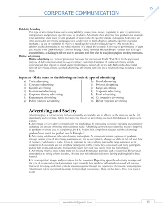 CORPORATE COMMUNICATION 
3355 
rmmakaha@gmail.com 35 
Celebrity branding 
This type of advertising focuses upon using celebrity power, fame, money, popularity to gain recognition for 
their products and promote specific stores or products. Advertisers often advertise their products, for example, 
when celebrities share their favorite products or wear clothes by specific brands or designers. Celebrities are 
often involved in advertising campaigns such as television or print adverts to advertise specific or general 
products. The use of celebrities to endorse a brand can have its downsides, however. One mistake by a 
celebrity can be detrimental to the public relations of a brand. For example, following his performance of eight 
gold medals at the 2008 Olympic Games in Beijing, China, swimmer Michael Phelps' contract with Kellogg's 
was terminated, as Kellogg's did not want to associate with him after he was photographed smoking marijuana. 
Online advertising 
Online advertising is a form of promotion that uses the Internet and World Wide Web for the expressed 
purpose of delivering marketing messages to attract customers. Examples of online advertising include 
contextual ads that appear on search engine results pages, banner ads, in text ads, Rich Media Ads, Social 
network advertising, online classified advertising, advertising networks and e-mail marketing, including e-mail 
spam. 
Important - Make notes on the following methods  types of advertising 
a) Trade advertising 
b) Consumer advertising 
c) Generic advertising 
d) Institutional advertising 
e) Corporate identity advertising 
f) Recruitment advertising 
g) Public relations advertising 
h) Brand advertising 
i) Product advertising 
j) Range advertising 
k) Corporate advertising 
l) Retail advertising 
m) Co-operative advertising 
n) Direct response advertising 
Advertising and Society 
Advertising plays a role in society both economically and socially, and its effects on the economy can be felt 
immediately and over time. Before moving to my theory on advertising, we must first delineate its purpose in 
society: 
1. Advertising serves to drive competition in the marketplace by stimulating consumer spending and ultimately 
increasing the amount of money that businesses make. Advertising does not necessitate that business improve 
its products or service due to competition, but I do believe that competition requires that the advertising 
produced must match the product benefit. Example?? 
2. Advertising stabilizes an otherwise dynamic marketplace. As consumers remain cognizant of products 
through various types of advertising, companies are not as susceptible to changes or shifts in the ebb and flow 
of business. Each business is also forced to maintain its prices within a reasonable range compared to its 
competitors. Consumers are not unwilling participants in this system, they consciously and freely participate, 
and are fully aware, and can also distinguish between facts and false claims from the marketplace. 
3. Advertising creates a want where there was no need. It stimulates purchase and consumption. However, in 
contradiction to strong effects theorists, I believe that this stimulation is more fleeting and imaginative than 
harmful. 
4. It creates product images and perceptions for the consumer. Depending upon the advertising message and 
the type of product advertised, consumers hope to satisfy their needs for self-actualization and self-esteem, 
their need to belong, and other symbolic meanings gained through the experience of consumer consumption. 
Advertising’s role is to connect meanings form product to consumer. More on that later... First, how does it 
work? 
 