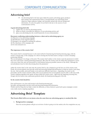 CORPORATE COMMUNICATION 
3366 
rmmakaha@gmail.com 36 
Advertising brief 
• An advertising brief is the basis upon which the creative advertising agency produces 
their strategy and communication ideas. It should identify your advertising needs, 
objectives, target audiences, budget, and timetable and provide relevant background 
information. As such, the quality of your brief is the key to the success of your 
communication activity. 
A good advertising brief will: 
1) explain why you need an advertising activity; 
2) define as closely as possible the objectives of your advertising activity; and 
3) place your advertising into the overall framework of your communication 
Document confirming understanding between a client and an advertising agency on 
(1) Objectives of an advertising campaign, 
(2) Identification of the targeted audience, 
(3) Strategies to be adopted in reaching the audience, 
(4) The timeframe of the campaign, and 
(5) Its total estimated cost. 
The importance of the creative brief 
The creative brief is essential because it is the main method of interwieving the brand-positioning stage, with the 
creative-concept stage, of the campaign. It is about ensuring that the final creative concept is rooted in branding-positioning 
thinking. 
The account planner is in charge at this point. The creative brief outlines to the creative team the parameters in which 
they must work (from a brand-positioning perspective). But what the creative team do within these parameters is more-a- 
less up to them (the only real obstruction to total freedom being any possible concerns of the client). Although the 
account planner must be strict about laying down the parameters 
within the creative brief, at the same time the creative brief is, also, designed to get the best out of the creative team. 
Firstly, the account planner must provide useful and interesting background information to help the creative team along 
the way. And, secondly, and much harder to do (and more difficult to pin down – depending very much on the 
personality and the creative/intuitive skills of the account planner) the account planner must be able to add some really 
creative-inspiring ingredient that sparks off ideas within the creative team – right from the beginning (ensuring first, 
though, that the creative time understand, perfectly clearly, the brand-positioning goal of the ad). 
So the creative brief should be: 
First and foremost: very clear and succinct in the brand-positioning goal 
Secondly, and importantly: provide useful and interesting background information 
Thirdly (and the thing that can help to make the difference, at times, between a good and a great campaign): contain 
some really creative-inspiring ingredient. 
Advertising Brief Template 
The Creative Brief will be set out (more-a-less the same from one advertising agency to another) like this: 
1) Background (to campaign) 
Here the account planner will give an overview of what is going on in the market; who the competition are; any 
 