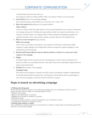 CORPORATE COMMUNICATION 
3377 
useful information about the client; and so on. 
Two important words here are Who and What. ‘Who is the audience?’. ‘What is our main message?’ 
2) Goal of Ad (Objectives of an advertising campaign) 
How should the audience respond? What do you want them to do / think / feel? 
3) Who is the audience? (Identification of the targeted audience) 
Target audience 
who are you trying to reach? The target audience is the key group of people that you are trying to communicate 
your campaign message with. Defining clear target audiences enables more targeted communication, so it is 
essential to carefully consider your campaign audience. Include appropriate demographic, geographic and 
qualitative information such as target audience attitudes, awareness, behaviors and compliance levels. 
4) What is our main message? (message creation) 
Define your message 
what is it that you are trying to communicate to your audience? Avoid trying to communicate multiple 
messages in a single campaign. If your budget allows, split these messages into separate campaigns to avoid 
sending mixed, confused messages. 
5) Rational and Emotional Reasons why the audience should act or believe in a certain way in their 
rmmakaha@gmail.com 37 
response to the campaign 
6) Budget 
providing a budget estimate can greatly assist the advertising agency to better scope the requirements of a 
project in a realistic way, and perhaps offer better value. Don't assume that not providing a budget will result in 
getting a better financial deal. 
7) Schedule (The timeframe of the campaign) 
Campaign timing 
This could cover the timeframe to respond to the brief as well as your indicative timetable to implementation. 
In both, plan ahead and allow the agency time to develop great work. Be realistic with the required approval 
times. For major campaigns several weeks should be allowed for a response. 
Steps to launch an advertising campaign 
1. Defining advertising goals 
We must first determine the objectives of our advertising campaign, that is, we should point out what we want to 
achieve through it, and for example, our marketing objectives can be: 
* Publicize a new product. 
* Report on the characteristics of a product. 
* Highlight the key benefits or attributes of a product. 
* Positioning a slogan. 
* Persuade, encourage, stimulate or motivate the purchase or use of a product or service. 
* To remember the existence of a product or service. 
2. Identify target audience or market 
Once established our marketing objectives, we must identify our audience or target market, ie the specific groups will be 
directed to our advertising campaign. 
 