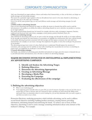CORPORATE COMMUNICATION 
3388 
And, once determined our target audience, observe and analyze their characteristics, so that, on this basis, we design our 
media messages and advertising strategies. 
The reason for a particular target segment is that not all audiences have access to the same channels as advertising, or 
react the same way to the same type of message. 
Even if we sell the same product type, we may need different media messages and advertising strategies for each 
audience. 
3. Define media or advertising channels 
Once we have determined and analyzed our target, we define the means or channels that will be used to send the 
advertisement to the public, ie, we define the media or advertising channels we use to advertise our products or services 
to our target audience. 
The media and advertising channels may be formed, for example, television, radio, newspapers, magazines, Internet, 
traditional and electronic mail, trade shows, campaigns, events, posters, posters, brochures, flyers, etc.. 
4. Write your marketing message 
After defining the advertising media we use, we turn to write the message sent through the media, to our target audience. 
In the message must identify the main features of our product, we highlight the characteristics they have a greater benefit 
to the public, allowing the product associated with that message and that capture consumers who seek only those 
characteristics, for example, we can create a message that emphasizes the quality or status that would give the possession 
of our product. 
The advertising message must consist of a clear, fluid and easy to understand. Should capture the attention of 
consumers, and a message must be truthful, we must offer something that our products do not have or something we 
cannot meet, as it happened, we would give a very bad image. 
5. Launch advertising campaign 
And finally, once defined our advertising goals, identified and analyzed our target, given the means or channels that use 
it, and will send written advertisement, now is the time to redeem our advertising campaign. 
MAJOR DECISIONS INVOLVED IN DEVELOPING  IMPLEMENTING 
AN ADVERTISING CAMPAIGN 
1. Identify and Analyze the Advertising Target. 
2. Defining Objectives. 
3. Determine the Advertising Appropriation 
4. Creating an Advertising Message 
5. Developing a Media Plan 
6. Executing the Campaign 
7. Evaluating the effectiveness of the campaign 
1. Defining the advertising objectives 
• What is your marketing goal? 
• Your marketing goal is basically what you want. Do you want X amount of people to visit your city this year or 
season? Do you want to increase sales an X amount? Is there a problem you need solved, like filling rooms 
mid-week? Once you determine what it is you’re looking for, you can then determine who you want to speak to 
and what you want to say to them. 
Promotion Decisions, marketing promotion, which includes advertising, can be used to address 
several broad objectives including: building product awareness, creating interest, providing 
information, stimulating demand and reinforcing the brand. To achieve one or more of these 
objectives, advertising is used to send a message containing information about some element of the 
marketer’s offerings. For example: 
rmmakaha@gmail.com 38 
 