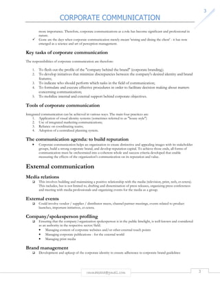 CORPORATE COMMUNICATION 
rmmakaha@gmail.com 3 
3 
more importance. Therefore, corporate communications as a role has become significant and professional in 
nature. 
 Gone are the days when corporate communication merely meant 'wining and dining the client' - it has now 
emerged as a science and art of perception management. 
Key tasks of corporate communication 
The responsibilities of corporate communication are therefore: 
1. To flesh out the profile of the company behind the brand (corporate branding); 
2. To develop initiatives that minimize discrepancies between the company's desired identity and brand 
features; 
3. To indicate who should perform which tasks in the field of communication; 
4. To formulate and execute effective procedures in order to facilitate decision making about matters 
concerning communication; 
5. To mobilize internal and external support behind corporate objectives. 
Tools of corporate communication 
Integrated communication can be achieved in various ways. The main four practices are: 
1. Application of visual identity systems (sometimes referred to as house style) 
2. Use of integrated marketing communications; 
3. Reliance on coordinating teams; 
4. Adoption of a centralized planning system. 
The communication agenda: to build reputation 
• Corporate communication helps an organization to create distinctive and appealing images with its stakeholder 
groups, build a strong corporate brand, and develop reputation capital. To achieve those ends, all forms of 
communication must be orchestrated into a coherent whole and success criteria developed that enable 
measuring the effects of the organization's communication on its reputation and value. 
External communication 
Media relations 
 This involves building and maintaining a positive relationship with the media (television, print, web, et cetera). 
This includes, but is not limited to, drafting and dissemination of press releases, organizing press conferences 
and meeting with media professionals and organizing events for the media as a group. 
External events 
 Could involve vendor / supplier / distributor meets, channel partner meetings, events related to product 
launches, important initiatives, et cetera. 
Company/spokesperson profiling 
 Ensuring that the company/organization spokesperson is in the public limelight, is well-known and considered 
as an authority in the respective sector/field. 
• Managing content of corporate websites and/or other external touch points 
• Managing corporate publications - for the external world 
• Managing print media 
Brand management 
 Development and upkeep of the corporate identity to ensure adherence to corporate brand guidelines 
 