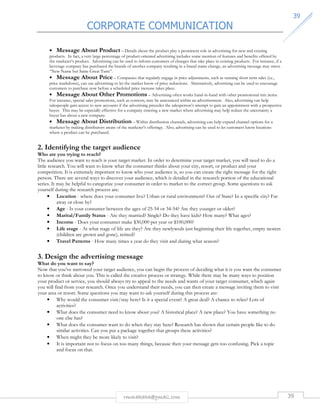 CORPORATE COMMUNICATION 
3399 
• Message About Product – Details about the product play a prominent role in advertising for new and existing 
products. In fact, a very large percentage of product-oriented advertising includes some mention of features and benefits offered by 
the marketer’s product. Advertising can be used to inform customers of changes that take place in existing products. For instance, if a 
beverage company has purchased the brands of another company resulting in a brand name change, an advertising message may stress 
“New Name but Same Great Taste”. 
• Message About Price – Companies that regularly engage in price adjustments, such as running short term sales (i.e., 
price markdown), can use advertising to let the market know of price reductions. Alternatively, advertising can be used to encourage 
customers to purchase now before a scheduled price increase takes place. 
• Message About Other Promotions – Advertising often works hand-in-hand with other promotional mix items. 
For instance, special sales promotions, such as contests, may be announced within an advertisement. Also, advertising can help 
salespeople gain access to new accounts if the advertising precedes the salesperson’s attempt to gain an appointment with a prospective 
buyer. This may be especially effective for a company entering a new market where advertising may help reduce the uncertainty a 
buyer has about a new company. 
• Message About Distribution – Within distribution channels, advertising can help expand channel options for a 
marketer by making distributors aware of the marketer’s offerings. Also, advertising can be used to let customers know locations 
where a product can be purchased. 
2. Identifying the target audience 
Who are you trying to reach? 
The audience you want to reach is your target market. In order to determine your target market, you will need to do a 
little research. You will want to know what the consumer thinks about your city, resort, or product and your 
competition. It is extremely important to know who your audience is, so you can create the right message for the right 
person. There are several ways to discover your audience, which is detailed in the research portion of the educational 
series. It may be helpful to categorize your consumer in order to market to the correct group. Some questions to ask 
yourself during the research process are: 
• Location - where does your consumer live? Urban or rural environment? Out of State? In a specific city? Far 
rmmakaha@gmail.com 39 
away or close by? 
• Age - Is your consumer between the ages of 25-54 or 34-54? Are they younger or older? 
• Marital/Family Status - Are they married? Single? Do they have kids? How many? What ages? 
• Income - Does your consumer make $30,000 per year or $100,000? 
• Life stage - At what stage of life are they? Are they newlyweds just beginning their life together, empty nesters 
(children are grown and gone), retired? 
• Travel Patterns - How many times a year do they visit and during what season? 
3. Design the advertising message 
What do you want to say? 
Now that you’ve narrowed your target audience, you can begin the process of deciding what it is you want the consumer 
to know or think about you. This is called the creative process or strategy. While there may be many ways to position 
your product or service, you should always try to appeal to the needs and wants of your target consumer, which again 
you will find from your research. Once you understand their needs, you can then create a message inviting them to visit 
your area or resort. Some questions you may want to ask yourself during this process are: 
• Why would the consumer visit/stay here? Is it a special event? A great deal? A chance to relax? Lots of 
activities? 
• What does the consumer need to know about you? A historical place? A new place? You have something no 
one else has? 
• What does the consumer want to do when they stay here? Research has shown that certain people like to do 
similar activities. Can you put a package together that groups these activities? 
• When might they be more likely to visit? 
• It is important not to focus on too many things, because then your message gets too confusing. Pick a topic 
and focus on that. 
 