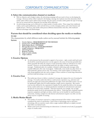 CORPORATE COMMUNICATION 
4400 
4. Select the communication channel or medium 
 With an objective and a budget in place, the advertising campaign will next need to focus on developing the 
message. However, before effort is placed in developing a message the marketer must first determine which 
media outlets will be used to deliver their message since the choice of media outlets guides the type of message 
that can be created and how frequently the message will be delivered. 
 An advertising message can be delivered via a large number of media outlets. These range from traditional 
outlets, such as print publications, radio and television, to newly emerging outlets, such as the Internet and 
mobile devices. However, each media outlet possess different characteristics and, thus, offer marketers 
different advantages and disadvantages. 
Factors that should be considered when deciding upon the media or medium 
to use 
The characteristics by which different media outlets can be assessed include the following seven 
factors: 
1. Creative Options – REQUIREMENTS OF THE MESSAGE 
2. Creative Cost – AVAILABLE BUDGET 
3. Media Market Reach - COVERAGE 
4. Message Placement Cost – AVAILABLE BUDGET 
5. Length of Exposure - FREQUENCY 
6. Advertising Clutter 
7. Response Tracking 
8. Types of media available 
9. Target audience 
rmmakaha@gmail.com 40 
1. Creative Options 
 An advertisement has the potential to appeal to four senses – sight, sound, smell and touch. 
(It should be noted that promotion can also appeal to the sense of taste but generally these 
efforts generally fall under the category of sales promotion which we will discuss in a later 
tutorial.) However, not all advertising media have the ability to deliver multi-sensory 
messages. Traditional radio, for example, is limited to delivering audio messages while 
roadside billboards offer only visual appeal. Additionally, some media may place limits on 
when particular options can be used. For instance, some search engines or websites may 
only accept graphical-style ads, such as images, if these conform to certain large dimensions 
and limit small advertising to text-only ads. 
2. Creative Cost 
 The media type chosen to deliver a marketer’s message also impacts the cost of creating the 
message. For media outlets that deliver a multi-sensory experience (e.g., television and 
Internet for sight and sound; print publications for sight, touch and smell) creative cost can 
be significantly higher than for media targeting a single sensory experience. But creative 
costs are also affected by the expectation of quality for the media that delivers the message. 
In fact, media outlets may set minimal production standards for advertisements and reject 
ads that do not meet these standards. Television networks, for example, may set high 
production quality levels for advertisements they deliver. Achieving these standards requires 
expensive equipment and high cost labor, which may not be feasible for small businesses. 
Conversely, creating a simple text only Internet advertisement requires very little cost that 
almost anyone is capable of creating. 
3. Media Market Reach 
 The number of customers exposed to a single promotional effort within a target market is 
considered the reach of a promotion. Some forms of advertising, such as television 
advertising, offer an extensive reach, while a single roadside billboard on a lightly traveled 
road offers very limited reach. 
 Market reach can be measured along two dimensions: 1) channels served and, 2) geographic 
scope of a media outlet. 
 