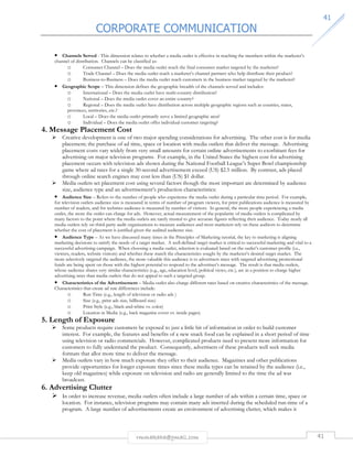 CORPORATE COMMUNICATION 
4411 
• Channels Served - This dimension relates to whether a media outlet is effective in reaching the members within the marketer’s 
channel of distribution. Channels can be classified as: 
o Consumer Channel – Does the media outlet reach the final consumer market targeted by the marketer? 
o Trade Channel – Does the media outlet reach a marketer’s channel partners who help distribute their product? 
o Business-to-Business – Does the media outlet reach customers in the business market targeted by the marketer? 
• Geographic Scope – This dimension defines the geographic breadth of the channels served and includes: 
o International – Does the media outlet have multi-country distribution? 
o National – Does the media outlet cover an entire country? 
o Regional – Does the media outlet have distribution across multiple geographic regions such as counties, states, 
provinces, territories, etc.? 
o Local – Does the media outlet primarily serve a limited geographic area? 
o Individual – Does the media outlet offer individual customer targeting? 
rmmakaha@gmail.com 41 
4. Message Placement Cost 
 Creative development is one of two major spending considerations for advertising. The other cost is for media 
placement; the purchase of ad time, space or location with media outlets that deliver the message. Advertising 
placement costs vary widely from very small amounts for certain online advertisements to exorbitant fees for 
advertising on major television programs. For example, in the United States the highest cost for advertising 
placement occurs with television ads shown during the National Football League’s Super Bowl championship 
game where ad rates for a single 30-second advertisement exceed (US) $2.5 million. By contrast, ads placed 
through online search engines may cost less than (US) $1 dollar. 
 Media outlets set placement cost using several factors though the most important are determined by audience 
size, audience type and an advertisement’s production characteristics: 
• Audience Size – Refers to the number of people who experience the media outlet during a particular time period. For example, 
for television outlets audience size is measured in terms of number of program viewers, for print publications audience is measured by 
number of readers, and for websites audience is measured by number of visitors. In general, the more people experiencing a media 
outlet, the more the outlet can charge for ads. However, actual measurement of the popularity of media outlets is complicated by 
many factors to the point where the media outlets are rarely trusted to give accurate figures reflecting their audience. Today nearly all 
media outlets rely on third-party audit organizations to measure audiences and most marketers rely on these auditors to determine 
whether the cost of placement is justified given the audited audience size. 
• Audience Type – As we have discussed many times in the Principles of Marketing tutorial, the key to marketing is aligning 
marketing decisions to satisfy the needs of a target market. A well-defined target market is critical to successful marketing and vital to a 
successful advertising campaign. When choosing a media outlet, selection is evaluated based on the outlet’s customer profile (i.e., 
viewers, readers, website visitors) and whether these match the characteristics sought by the marketer’s desired target market. The 
more selectively targeted the audience, the more valuable this audience is to advertisers since with targeted advertising promotional 
funds are being spent on those with the highest potential to respond to the advertiser’s message. The result is that media outlets, 
whose audience shares very similar characteristics (e.g., age, education level, political views, etc.), are in a position to charge higher 
advertising rates than media outlets that do not appeal to such a targeted group. 
• Characteristics of the Advertisement – Media outlet also charge different rates based on creative characteristics of the message. 
Characteristics that create ad rate differences include: 
o Run Time (e.g., length of television or radio ads ) 
o Size (e.g., print ads size, billboard size) 
o Print Style (e.g., black-and-white vs. color) 
o Location in Media (e.g., back magazine cover vs. inside pages) 
5. Length of Exposure 
 Some products require customers be exposed to just a little bit of information in order to build customer 
interest. For example, the features and benefits of a new snack food can be explained in a short period of time 
using television or radio commercials. However, complicated products need to present more information for 
customers to fully understand the product. Consequently, advertisers of these products well seek media 
formats that allot more time to deliver the message. 
 Media outlets vary in how much exposure they offer to their audience. Magazines and other publications 
provide opportunities for longer exposure times since these media types can be retained by the audience (i.e., 
keep old magazines) while exposure on television and radio are generally limited to the time the ad was 
broadcast. 
6. Advertising Clutter 
 In order to increase revenue, media outlets often include a large number of ads within a certain time, space or 
location. For instance, television programs may contain many ads inserted during the scheduled run-time of a 
program. A large number of advertisements create an environment of advertising clutter, which makes it 
 