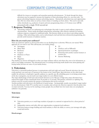 CORPORATE COMMUNICATION 
4422 
difficult for viewers to recognize and remember particular advertisements. To break through the clutter 
advertisers may be required to increase the frequency of their advertising efforts (i.e., run more ads). Yet 
greater advertising frequency increases advertising expense. Alternatively, advertisers may seek opportunities 
that offer less clutter where an ad has a better chance of standing out from others. This can be seen with 
online downloads (e.g., podcasts) of sports and news programming where a 5-10 minute story will be 
presented with a single 30-60 second ad. 
rmmakaha@gmail.com 42 
7. Response Tracking 
 Advertising, marketers are embracing new technologies that make it easier to track audience response to 
advertisements. Newer media developed using Internet technology offer effective methods for tracking 
audience response compared to traditional media. But Internet-media are not alone in providing response 
tracking. Other advertising outlets, such as advertising by mail and television infomercial programming, also 
provide useful measures of audience reaction. 
How do you reach your audience? 
There are numerous options to choose from when you are deciding how to advertise. What are your tactics? What 
approach do you want to use? This will become your media strategy. 
• Newspaper 
• Direct Mail 
• Brochures 
• Coupons 
• Handouts or Flyers 
• Radio 
• Magazines 
• TV 
• Outdoor, such as billboards 
• Special promotions or packages 
• Partnering with another tourism business or 
tourism area 
• Internet Marketing 
The medium you choose will depend on what your target audience will see and where they turn to for information, as 
well as your budget constraints. The educational series on creating and buying media details more about planing and 
buying media, but here are some of your media choices. 
1. Television 
Television is a powerful medium because it communicates with both sight and sound. Network television, the most 
costly purchase, can reach up to 95 percent of the homes in the United States. Spot television, on the other hand, 
enables the advertiser to hand pick a specific audience in a specific area. By scheduling spots to air during certain times 
of the day or programs, you can reach your target market in a cost efficient means. 
The major disadvantage of both spot and network television is cost. Because of high rates, many advertisers have 
reduced the length of their commercials from 30 seconds to 15 seconds. This practice, referred to as splitting :30s, 
reduces costs but severely restricts the amount of information that can be conveyed. 
Another problem with television is the likelihood of wasted coverage -- having people outside your product's target market 
see the advertisement. Cable TV is another area to consider, since ad rates are often less expensive than the prime time 
on major networks. You may not be reaching as many people, but you likely have less waste since you can pinpoint 
audiences very precisely. 
Television 
Advantages 
• Television permits you to reach large numbers of people on a national or regional level in a short period of 
time 
• Independent stations and cable offer new opportunities to pinpoint local audiences 
• Television being an image-building and visual medium, it offers the ability to convey your message with sight, 
sound and motion 
Disadvantages 
 
