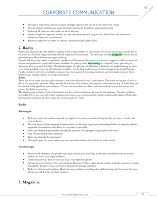 CORPORATE COMMUNICATION 
4433 
• Message is temporary, and may require multiple exposure for the ad to rise above the clutter 
• Ads on network affiliates are concentrated in local news broadcasts and station breaks 
• Preferred ad times are often sold out far in advance 
• Limited length of exposure, as most ads are only thirty seconds long or less, which limits the amount of 
information you can communicate 
• Relatively expensive in terms of creative, production and airtime costs 
2. Radio 
Radio, like television, has the ability to quickly reach a large number of consumers. The major advantage of radio lies in 
its ability to efficiently target narrowly defined segments of consumers. The vast array of radio program formats lets an 
advertiser gear ads to almost any target audience. 
Beyond this advantage, radio is commonly used by small businesses because it is relatively inexpensive (both in terms of 
airtime and production costs) and because deadlines for placing radio advertising are relatively short, providing an 
advertiser with increased flexibility. The disadvantages of radio are: an advertiser is limited to an audio message so there 
is no visual product or service identification, ad clutter can be high and exposure to the message is short and fleeting. 
Finally, similar to television, multiple exposures may be required for message retention and consumer reaction. Also, 
listeners may change stations to avoid commercials. 
Radio 
There are seven times as many radio stations as television stations in the United States. The major advantage of radio is 
that it is a segmented medium. There are all-talk stations, rock stations, jazz stations, news stations, etc. A media buy can 
be tailored to the profile of your audience. There is an immediacy to radio (visit this weekend, attend this event) and 
greater flexibility to your buy. 
The disadvantage of radio is that it has limited use for products that must be seen by the audience. Another problem, 
not unlike TV, is the ease with which consumers can tune out a commercial by simply switching the station. Peak radio 
listening time is during the drive times (6 to 10 am and 4 to 7 pm). 
rmmakaha@gmail.com 43 
Radio 
Advantages 
• Radio is a universal medium enjoyed by people at one time or another during the day, at home, at work, and 
even in the car. 
• The vast array of radio program formats offers to efficiently target your advertising dollars to narrowly defined 
segments of consumers most likely to respond to your offer. 
• Gives your business personality through the creation of campaigns using sounds and voices 
• Free creative help is often available 
• Rates can generally be negotiated 
• During the past ten years, radio rates have seen less inflation than those for other media 
Disadvantages 
• Because radio listeners are spread over many stations, you may have to advertise simultaneously on several 
stations to reach your target audience 
• Listeners cannot go back to your ads to go over important points 
• Ads are an interruption in the entertainment. Because of this, a radio ad may require multiple exposure to break 
through the listener's tune-out factor and ensure message retention 
• Radio is a background medium. Most listeners are doing something else while listening, which means that your 
ad has to work hard to get their attention 
3. Magazine 
 