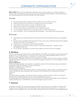 CORPORATE COMMUNICATION 
4466 
Direct Mail. Direct mail, often called direct marketing or direct response marketing, is a marketing technique in 
which the seller sends marketing messages directly to the buyer. Direct mail include catalogs or other product literature 
with ordering opportunities; sales letters; and sales letters with brochures. 
rmmakaha@gmail.com 46 
Advantages 
• Your advertising message is targeted to those most likely to buy your product or service. 
• Marketing message can be personalized, thus helping increase positive response. 
• Your message can be as long as is necessary to fully tell your story. 
• Effectiveness of response to the campaign can be easily measured. 
• You have total control over the presentation of your advertising message. 
• Your ad campaign is hidden from your competitors until it's too late for them to react 
• Active involvement - the act of opening the mail and reading it -- can be elicited from the target market. 
Disadvantages 
• Some people do not like receiving offers in their mail, and throw them immediately without even opening the 
mail. 
• Resources need to be allocated in the maintenance of lists, as the success of this kind of promotional campaign 
depends on the quality of your mailing list. 
• Long lead times are required for creative printing and mailing 
• Producing direct mail materials entail the expense of using various professionals - copywriter, artists, 
photographers, printers, etc. 
• Can be expensive, depending on your target market, quality of your list and size of the campaign. 
6. Outdoor 
The most cost-effective advertising vehicle is outdoor billboards. The visibility of this medium is good reinforcement for 
products, and it is a flexible alternative. An advertiser can buy space in the desired geographical market. It can be as 
specific as a certain expressway location, or proximity to a store, for instance. 
The disadvantage to billboards is that there is not an opportunity for a lengthy message. Also, the message is considered 
fleeting since the drive-by times are so often very fast. The message has to stand out so it won’t be forgotten once the 
billboard is passed. 
Outdoor (Billboards) 
Outdoor advertising is typically used to reinforce or remind the consumer of the advertising messages communicated 
through other media. The advantages of outdoor advertising are: 
The ability to completely cover a market, and 
High levels of viewing frequency. 
The disadvantages of outdoor advertising are related to viewing time. Because target consumers are typically moving, an 
outdoor advertisement must communicate with a minimum of words. Messages must be simple, direct, and easily 
understood. 
Transit 
This medium includes messages on the interior and exterior of buses, subway cars and taxis. There is a great deal of 
selectivity with this medium, allowing you to buy space by neighborhood or bus route. 
One disadvantage of this medium is that the heavy travel times, when the audiences are the largest, are not conducive to 
reading advertising copy. As with billboards, concise break-through messages are critical. 
7. Internet 
Advertising on the Internet is the fastest-growing media vehicle. To date, there are over 56 million U.S. residents who 
are Internet users. This media vehicle has the advantage of active reader involvement and attention -- users have the 
capability of choosing different sites, and for that matter, viewing advertisements. Furthermore, the demographic profile 
 