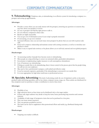 CORPORATE COMMUNICATION 
4488 
9. Telemarketing. Telephone sales, or telemarketing, is an effective system for introducing a company to a 
prospect and setting up appointments. 
rmmakaha@gmail.com 48 
Advantages 
• Provides a venue where you can easily interact with the prospect, answering any questions or concerns they 
may have about your product or service. 
• It's easy to prospect and find the right person to talk to. 
• It's cost-effective compared to direct sales. 
• Results are highly measurable. 
• You can get a lot of information across if your script is properly structured. 
• If outsourcing, set-up cost is minimal 
• Increased efficiency since you can reach many more prospects by phone than you can with in-person sales 
calls. 
• Great tool to improve relationship and maintain contact with existing customers, as well as to introduce new 
products to them 
• Makes it easy to expand sales territory as the phone allows you to call local, national and even global prospects. 
Disadvantages 
• An increasing number of people have become averse to telemarketing. 
• More people are using technology to screen out unwanted callers, particularly telemarketers 
• Government is implementing tougher measures to curb unscrupulous telemarketers 
• Lots of businesses use telemarketing. 
• If hiring an outside firm to do telemarketing, there is lesser control in the process given that the people doing 
the calls are not your employees 
• May need to hire a professional to prepare a well-crafted and effective script 
• It can be extremely expensive, particularly if the telemarketing is outsourced to an outside firm 
• It is most appropriate for high-ticket retail items or professional services. 
10. Specialty Advertising. This kind of advertising entails the use of imprinted, useful, or decorative 
products called advertising specialties, such as key chains, computer mouse, mugs, etc. These articles are distributed for 
free; recipients need not purchase or make a contribution to receive these items. 
Advantages 
• Flexibility of use 
• High selectivity factor as these items can be distributed only to the target market. 
• If done well, target audience may decide to keep the items, hence promoting long retention and constant 
exposure 
• Availability of wide range of inexpensive items that can be purchased at a low price. 
• They can create instant awareness. 
• They can generate goodwill in receiver 
• The items can be used to supplement other promotional efforts and media (e.g. distributed during trade 
shows). 
Disadvantages 
• Targeting your market is difficult. 
 