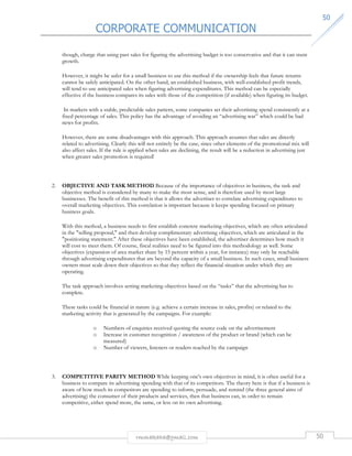 CORPORATE COMMUNICATION 
5500 
though, charge that using past sales for figuring the advertising budget is too conservative and that it can stunt 
growth. 
However, it might be safer for a small business to use this method if the ownership feels that future returns 
cannot be safely anticipated. On the other hand, an established business, with well-established profit trends, 
will tend to use anticipated sales when figuring advertising expenditures. This method can be especially 
effective if the business compares its sales with those of the competition (if available) when figuring its budget. 
In markets with a stable, predictable sales pattern, some companies set their advertising spend consistently at a 
fixed percentage of sales. This policy has the advantage of avoiding an “advertising war” which could be bad 
news for profits. 
However, there are some disadvantages with this approach. This approach assumes that sales are directly 
related to advertising. Clearly this will not entirely be the case, since other elements of the promotional mix will 
also affect sales. If the rule is applied when sales are declining, the result will be a reduction in advertising just 
when greater sales promotion is required! 
2. OBJECTIVE AND TASK METHOD Because of the importance of objectives in business, the task and 
objective method is considered by many to make the most sense, and is therefore used by most large 
businesses. The benefit of this method is that it allows the advertiser to correlate advertising expenditures to 
overall marketing objectives. This correlation is important because it keeps spending focused on primary 
business goals. 
With this method, a business needs to first establish concrete marketing objectives, which are often articulated 
in the selling proposal, and then develop complimentary advertising objectives, which are articulated in the 
positioning statement. After these objectives have been established, the advertiser determines how much it 
will cost to meet them. Of course, fiscal realities need to be figured into this methodology as well. Some 
objectives (expansion of area market share by 15 percent within a year, for instance) may only be reachable 
through advertising expenditures that are beyond the capacity of a small business. In such cases, small business 
owners must scale down their objectives so that they reflect the financial situation under which they are 
operating. 
The task approach involves setting marketing objectives based on the “tasks” that the advertising has to 
complete. 
These tasks could be financial in nature (e.g. achieve a certain increase in sales, profits) or related to the 
marketing activity that is generated by the campaigns. For example: 
o Numbers of enquiries received quoting the source code on the advertisement 
o Increase in customer recognition / awareness of the product or brand (which can be 
rmmakaha@gmail.com 50 
measured) 
o Number of viewers, listeners or readers reached by the campaign 
3. COMPETITIVE PARITY METHOD While keeping one's own objectives in mind, it is often useful for a 
business to compare its advertising spending with that of its competitors. The theory here is that if a business is 
aware of how much its competitors are spending to inform, persuade, and remind (the three general aims of 
advertising) the consumer of their products and services, then that business can, in order to remain 
competitive, either spend more, the same, or less on its own advertising. 
 