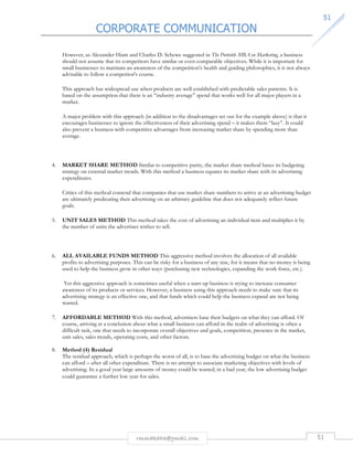 CORPORATE COMMUNICATION 
5511 
However, as Alexander Hiam and Charles D. Schewe suggested in The Portable MBA in Marketing, a business 
should not assume that its competitors have similar or even comparable objectives. While it is important for 
small businesses to maintain an awareness of the competition's health and guiding philosophies, it is not always 
advisable to follow a competitor's course. 
This approach has widespread use when products are well-established with predictable sales patterns. It is 
based on the assumption that there is an “industry average” spend that works well for all major players in a 
market. 
A major problem with this approach (in addition to the disadvantages set out for the example above) is that it 
encourages businesses to ignore the effectiveness of their advertising spend – it makes them “lazy”. It could 
also prevent a business with competitive advantages from increasing market share by spending more than 
average. 
4. MARKET SHARE METHOD Similar to competitive parity, the market share method bases its budgeting 
strategy on external market trends. With this method a business equates its market share with its advertising 
expenditures. 
Critics of this method contend that companies that use market share numbers to arrive at an advertising budget 
are ultimately predicating their advertising on an arbitrary guideline that does not adequately reflect future 
goals. 
5. UNIT SALES METHOD This method takes the cost of advertising an individual item and multiplies it by 
the number of units the advertiser wishes to sell. 
6. ALL AVAILABLE FUNDS METHOD This aggressive method involves the allocation of all available 
profits to advertising purposes. This can be risky for a business of any size, for it means that no money is being 
used to help the business grow in other ways (purchasing new technologies, expanding the work force, etc.). 
Yet this aggressive approach is sometimes useful when a start-up business is trying to increase consumer 
awareness of its products or services. However, a business using this approach needs to make sure that its 
advertising strategy is an effective one, and that funds which could help the business expand are not being 
wasted. 
7. AFFORDABLE METHOD With this method, advertisers base their budgets on what they can afford. Of 
course, arriving at a conclusion about what a small business can afford in the realm of advertising is often a 
difficult task, one that needs to incorporate overall objectives and goals, competition, presence in the market, 
unit sales, sales trends, operating costs, and other factors. 
rmmakaha@gmail.com 51 
8. Method (4) Residual 
The residual approach, which is perhaps the worst of all, is to base the advertising budget on what the business 
can afford – after all other expenditure. There is no attempt to associate marketing objectives with levels of 
advertising. In a good year large amounts of money could be wasted; in a bad year, the low advertising budget 
could guarantee a further low year for sales. 
 