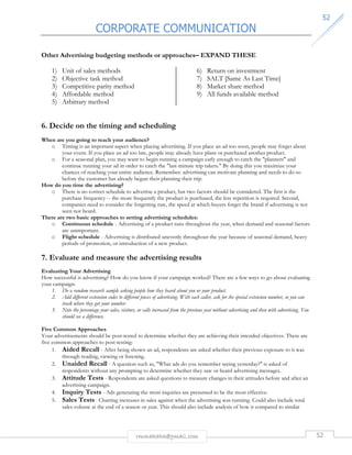 CORPORATE COMMUNICATION 
5522 
Other Advertising budgeting methods or approaches– EXPAND THESE 
rmmakaha@gmail.com 52 
1) Unit of sales methods 
2) Objective task method 
3) Competitive parity method 
4) Affordable method 
5) Arbitrary method 
6) Return on investment 
7) SALT [Same As Last Time] 
8) Market share method 
9) All funds available method 
6. Decide on the timing and scheduling 
When are you going to reach your audience? 
o Timing is an important aspect when placing advertising. If you place an ad too soon, people may forget about 
your event. If you place an ad too late, people may already have plans or purchased another product. 
o For a seasonal plan, you may want to begin running a campaign early enough to catch the planners and 
continue running your ad in order to catch the last-minute trip takers. By doing this you maximize your 
chances of reaching your entire audience. Remember: advertising can motivate planning and needs to do so 
before the customer has already begun their planning their trip. 
How do you time the advertising? 
o There is no correct schedule to advertise a product, but two factors should be considered. The first is the 
purchase frequency -- the more frequently the product is purchased, the less repetition is required. Second, 
companies need to consider the forgetting rate, the speed at which buyers forget the brand if advertising is not 
seen nor heard. 
There are two basic approaches to setting advertising schedules: 
o Continuous schedule - Advertising of a product runs throughout the year, when demand and seasonal factors 
are unimportant. 
o Flight schedule - Advertising is distributed unevenly throughout the year because of seasonal demand, heavy 
periods of promotion, or introduction of a new product. 
7. Evaluate and measure the advertising results 
Evaluating Your Advertising 
How successful is advertising? How do you know if your campaign worked? There are a few ways to go about evaluating 
your campaign: 
1. Do a random research sample asking people how they heard about you or your product. 
2. Add different extension codes to different pieces of advertising. With each caller, ask for the special extension number, so you can 
track where they got your number. 
3. Note the percentage your sales, visitors, or calls increased from the previous year without advertising and then with advertising. You 
should see a difference. 
Five Common Approaches 
Your advertisements should be post-tested to determine whether they are achieving their intended objectives. There are 
five common approaches to post-testing: 
1. Aided Recall - After being shown an ad, respondents are asked whether their previous exposure to it was 
through reading, viewing or listening. 
2. Unaided Recall - A question such as, What ads do you remember seeing yesterday? is asked of 
respondents without any prompting to determine whether they saw or heard advertising messages. 
3. Attitude Tests - Respondents are asked questions to measure changes in their attitudes before and after an 
advertising campaign. 
4. Inquiry Tests - Ads generating the most inquiries are presumed to be the most effective. 
5. Sales Tests - Charting increases in sales against when the advertising was running. Could also include total 
sales volume at the end of a season or year. This should also include analysis of how it compared to similar 
 