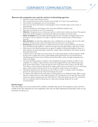 CORPORATE COMMUNICATION 
5544 
Reasons why companies may seek the services of advertising agencies. 
o They have creative and artistic resources, 
o They can provide access to these resources more cheaply or for short term requirements, 
o They provide an independent view of your product, 
o They may have better information on demographics across a broader region of the country or 
rmmakaha@gmail.com 54 
internationally, 
o They can normally buy advertising at rates lower than individual companies can, 
o They give you someone to sue if it is screwed up. 
o Objective: Ad agencies focus on their aims and try to achieve them without any delays. The agencies 
know about all the techniques of producing the right ad according to the clients needs. 
o Media availability: Fully developed advertising agencies can even help in arranging media for the 
promotion of the ad. Agencies even help to negotiate with the media because of their business 
networks. 
o Meet dead lines: An advertiser might fail to meet a deadline but an ad agency will never dis satisfy 
the client. All work is done today and nothing is left for tomorrow in an ad agency. 
o Professional: Advertising agencies are really professional in their working and make sure that they 
have well defined target audience to make the message reach the right people at right point of time. 
o Other reason is the media buying power, an agency is capable of having and handing on down to a 
client. Because the advertising agency represents a larger volume of purchases, they tend to be given 
better placement deals. 
o Another reason is the quality and extensiveness of an advertising agency's media buying lists. Media 
buying can be a jungle when trying to find multiple quality placements for your advertisements, 
advertising agency's tend to have a full list and are better able to advise the right media placement 
within your budget. 
o Any good advertising Agency is objective when identifying the proper mediums to utilize in your 
campaign. For example, a typical business owner will be approached by many different sales reps 
from various media outlets. A sales rep from the New York Times will be trying to sell The New 
York Times, a sales rep from Comcast will be trying to sell Comcast, an account exec at an advertising 
agency will be trying to find the best fit for you. They'll be trying to locate your audience. 
o Advertising Agencies know advertising, you don't. When it comes to writing a script or building a 
print ad, your ad rep knows the time tested strategies that work. 
o An Agency will usually provide a full creative recommendation at no additional charge. When you go 
direct to a media source you will usually be paying a 15% commission to your sales rep. Most media 
outlets have deals for agencies that save them that 15%. They then charge you that 15% commission 
that you would pay anyway while giving you a full creative package along with the media 
recommendation. 
Disadvantages 
They take things out of your control such as delivery schedule, they can be more expensive, they can have a 
conflict if they also advertise for your competition, they may not fully understand your product value or your 
customers as well as you. 
 